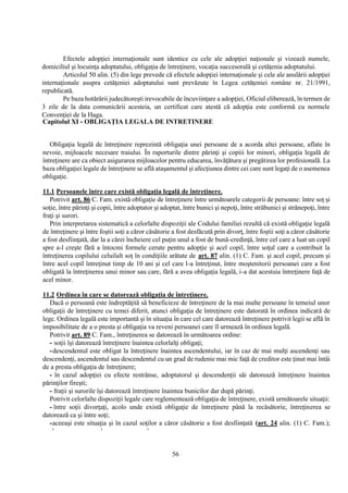 56
Efectele adopţiei internaţionale sunt identice cu cele ale adopţiei naţionale şi vizează numele,
domiciliul şi locuinţa adoptatului, obligaţia de întreţinere, vocaţia succesorală şi cetăţenia adoptatului.
Articolul 50 alin. (5) din lege prevede că efectele adopţiei internaţionale şi cele ale anulării adopţiei
internaţionale asupra cetăţeniei adoptatului sunt prevăzute în Legea cetăţeniei române nr. 21/1991,
republicată.
Pe baza hotărârii judecătoreşti irevocabile de încuviinţare a adopţiei, Oficiul eliberează, în termen de
3 zile de la data comunicării acesteia, un certificat care atestă că adopţia este conformă cu normele
Convenţiei de la Haga.
Capitolul XI - OBLIGAŢIA LEGALA DE INTRETINERE
Obligaţia legală de întreţinere reprezintă obligaţia unei persoane de a acorda altei persoane, aflate în
nevoie, mijloacele necesare traiului. În raporturile dintre părinţi şi copiii lor minori, obligaţia legală de
întreţinere are ca obiect asigurarea mijloacelor pentru educarea, învăţătura şi pregătirea lor profesională. La
baza obligaţiei legale de întreţinere se află ataşamentul şi afecţiunea dintre cei care sunt legaţi de o asemenea
obligaţie.
11.1 Persoanele între care există obligaţia legală de întreţinere.
Potrivit art. 86 C. Fam. există obligaţie de întreţinere între următoarele categorii de persoane: între soţ şi
soţie, între părinţi şi copii, între adoptator şi adoptat, între bunici şi nepoţi, între străbunici şi strănepoţi, între
fraţi şi surori.
Prin interpretarea sistematică a celorlalte dispoziţii ale Codului familiei rezultă că există obligaţie legală
de întreţinere şi între foştii soţi a căror căsătorie a fost desfăcută prin divorţ, între foştii soţi a căror căsătorie
a fost desfiinţată, dar la a cărei încheiere cel puţin unul a fost de bună-credinţă, între cel care a luat un copil
spre a-l creşte fără a întocmi formele cerute pentru adopţie şi acel copil, între soţul care a contribuit la
întreţinerea copilului celuilalt soţ în condiţiile arătate de art. 87 alin. (1) C. Fam. şi acel copil, precum şi
între acel copil întreţinut timp de 10 ani şi cel care l-a întreţinut, între moştenitorii persoanei care a fost
obligată la întreţinerea unui minor sau care, fără a avea obligaţia legală, i-a dat acestuia întreţinere faţă de
acel minor.
11.2 Ordinea în care se datorează obligaţia de întreţinere.
Dacă o persoană este îndreptăţită să beneficieze de întreţinere de la mai multe persoane în temeiul unor
obligaţii de întreţinere cu temei diferit, atunci obligaţia de întreţinere este datorată în ordinea indicată de
lege. Ordinea legală este importantă şi în situaţia în care cel care datorează întreţinere potrivit legii se află în
imposibilitate de a o presta şi obligaţia va reveni persoanei care îl urmează în ordinea legală.
Potrivit art. 89 C. Fam., întreţinerea se datorează în următoarea ordine:
- soţii îşi datorează întreţinere înaintea celorlalţi obligaţi;
-descendentul este obligat la întreţinere înaintea ascendentului, iar în caz de mai mulţi ascendenţi sau
descendenţi, ascendentul sau descendentul cu un grad de rudenie mai mic faţă de creditor este ţinut mai întâi
de a presta obligaţia de întreţinere;
- în cazul adopţiei cu efecte restrânse, adoptatorul şi descendenţii săi datorează întreţinere înaintea
părinţilor fireşti;
- fraţii şi surorile îşi datorează întreţinere înaintea bunicilor dar după părinţi.
Potrivit celorlalte dispoziţii legale care reglementează obligaţia de întreţinere, există următoarele situaţii:
- între soţii divorţaţi, acolo unde există obligaţie de întreţinere până la recăsătorie, întreţinerea se
datorează ca şi între soţi;
-aceeaşi este situaţia şi în cazul soţilor a căror căsătorie a fost desfiinţată (art. 24 alin. (1) C. Fam.);
' ' '
 