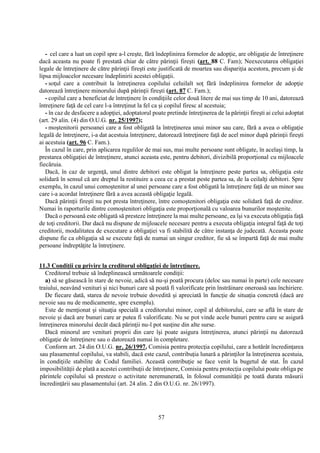 57
- cel care a luat un copil spre a-l creşte, fără îndeplinirea formelor de adopţie, are obligaţie de întreţinere
dacă aceasta nu poate fi prestată chiar de către părinţii fireşti (art. 88 C. Fam); Neexecutarea obligaţiei
legale de întreţinere de către părinţii fireşti este justificată de moartea sau dispariţia acestora, precum şi de
lipsa mijloacelor necesare îndeplinirii acestei obligaţii.
- soţul care a contribuit la întreţinerea copilului celuilalt soţ fără îndeplinirea formelor de adopţie
datorează întreţinere minorului după părinţii fireşti (art. 87 C. Fam.);
- copilul care a beneficiat de întreţinere în condiţiile celor două litere de mai sus timp de 10 ani, datorează
întreţinere faţă de cel care l-a întreţinut la fel ca şi copilul firesc al acestuia;
- în caz de desfacere a adopţiei, adoptatorul poate pretinde întreţinerea de la părinţii fireşti ai celui adoptat
(art. 29 alin. (4) din O.U.G. nr. 25/1997);
- moştenitorii persoanei care a fost obligată la întreţinerea unui minor sau care, fără a avea o obligaţie
legală de întreţinere, i-a dat acestuia întreţinere, datorează întreţinere faţă de acel minor după părinţii fireşti
ai acestuia (art. 96 C. Fam.).
În cazul în care, prin aplicarea regulilor de mai sus, mai multe persoane sunt obligate, în acelaşi timp, la
prestarea obligaţiei de întreţinere, atunci aceasta este, pentru debitori, divizibilă proporţional cu mijloacele
fiecăruia.
Dacă, în caz de urgenţă, unul dintre debitori este obligat la întreţinere peste partea sa, obligaţia este
solidară în sensul că are dreptul la restituire a ceea ce a prestat peste partea sa, de la ceilalţi debitori. Spre
exemplu, în cazul unui comoştenitor al unei persoane care a fost obligată la întreţinere faţă de un minor sau
care i-a acordat întreţinere fără a avea această obligaţie legală.
Dacă părinţii fireşti nu pot presta întreţinere, între comoştenitori obligaţia este solidară faţă de creditor.
Numai în raporturile dintre comoştenitori obligaţia este proporţională cu valoarea bunurilor moştenite.
Dacă o persoană este obligată să presteze întreţinere la mai multe persoane, ea îşi va executa obligaţia faţă
de toţi creditorii. Dar dacă nu dispune de mijloacele necesare pentru a executa obligaţia integral faţă de toţi
creditorii, modalitatea de executare a obligaţiei va fi stabilită de către instanţa de judecată. Aceasta poate
dispune fie ca obligaţia să se execute faţă de numai un singur creditor, fie să se împartă faţă de mai multe
persoane îndreptăţite la întreţinere.
11.3 Condiţii cu privire la creditorul obligaţiei de întreţinere.
Creditorul trebuie să îndeplinească următoarele condiţii:
a) să se găsească în stare de nevoie, adică să nu-şi poată procura (deloc sau numai în parte) cele necesare
traiului, neavând venituri şi nici bunuri care să poată fi valorificate prin înstrăinare oneroasă sau închiriere.
De fiecare dată, starea de nevoie trebuie dovedită şi apreciată în funcţie de situaţia concretă (dacă are
nevoie sau nu de medicamente, spre exemplu).
Este de menţionat şi situaţia specială a creditorului minor, copil al debitorului, care se află în stare de
nevoie şi dacă are bunuri care ar putea fi valorificate. Nu se pot vinde acele bunuri pentru care se asigură
întreţinerea minorului decât dacă părinţii nu-l pot susţine din alte surse.
Dacă minorul are venituri proprii din care îşi poate asigura întreţinerea, atunci părinţii nu datorează
obligaţie de întreţinere sau o datorează numai în completare.
Conform art. 24 din O.U.G. nr. 26/1997, Comisia pentru protecţia copilului, care a hotărât încredinţarea
sau plasamentul copilului, va stabili, dacă este cazul, contribuţia lunară a părinţilor la întreţinerea acestuia,
în condiţiile stabilite de Codul familiei. Această contribuţie se face venit la bugetul de stat. În cazul
imposibilităţii de plată a acestei contribuţii de întreţinere, Comisia pentru protecţia copilului poate obliga pe
părintele copilului să presteze o activitate neremunerată, în folosul comunităţii pe toată durata măsurii
încredinţării sau plasamentului (art. 24 alin. 2 din O.U.G. nr. 26/1997).
 