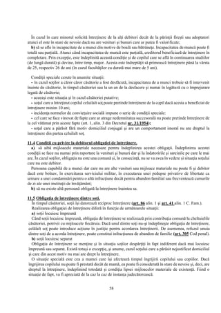 58
În cazul în care minorul solicită întreţinere de la alţi debitori decât de la părinţii fireşti sau adoptatori
atunci el este în stare de nevoie dacă nu are venituri şi bunuri care ar putea fi valorificate;
b) să se afle în incapacitate de a munci din motive de boală sau bătrâneţe. Incapacitatea de muncă poate fi
totală sau parţială. Atunci când incapacitatea de muncă este parţială, creditorul beneficiază de întreţinere în
completare. Prin excepţie, este îndeplinită această condiţie şi de copilul care se află în continuarea studiilor
(de lungă durată) şi devine, între timp, major. Acesta este îndreptăţit să primească întreţinere până la vârsta
de 25, respectiv 26 de ani (în cazul facultăţilor cu durată mai mare de 5 ani).
Condiţii speciale cerute în anumite situaţii:
- în cazul soţilor a căror căror căsătorie a fost desfăcută, incapacitatea de a munci trebuie să fi intervenit
înainte de căsătorie, în timpul căsătoriei sau la un an de la desfacere şi numai în legătură cu o împrejurare
legată de căsătorie;
- aceeaşi este situaţia şi în cazul căsătoriei putative;
- soţul care a întreţinut copilul celuilalt soţ poate pretinde întreţinere de la copil dacă acesta a beneficiat de
întreţinere minim 10 ani;
- incidenţa normelor de convieţuire socială impune o serie de condiţii speciale:
- cel care se face vinovat de fapte care ar atrage nedemnitatea succesorală nu poate pretinde întreţinere de
la cel vătămat prin aceste fapte (art. 1, alin. 3 din Decretul nr. 31/1954);
- soţul care a părăsit fără motiv domiciliul conjugal şi are un comportament imoral nu are dreptul la
întreţinere din partea celuilalt soţ.
11.4 Condiţii cu privire la debitorul obligaţiei de întreţinere.
a) să aibă mijloacele materiale necesare pentru îndeplinirea acestei obligaţii. Îndeplinirea acestei
condiţii se face nu numai prin raportare la venituri şi bunuri dar şi la îndatoririle şi sarcinile pe care le mai
are. În cazul soţilor, obligaţia nu este una comună şi, în consecinţă, nu se va avea în vedere şi situaţia soţului
care nu este debitor.
Persoana capabilă de a munci dar care nu are alte venituri sau mijloace materiale nu poate fi şi debitor
dacă este bolnav, în exercitarea serviciului militar, în executarea unei pedepse privative de libertate ca
urmare a unei condamnări pentru o altă infracţiune decât pentru abandon familial sau frecventează cursurile
de zi ale unei instituţii de învăţământ;
b) să nu existe altă persoană obligată la întreţinere înaintea sa.
11.5 Obligaţia de întreţinere dintre soţi.
În timpul căsătoriei, soţii îşi datorează reciproc întreţinere (art. 86 alin. 1 şi art. 41 alin. 1 C. Fam.).
Realizarea obligaţiei de întreţinere diferă în funcţie de următoarele situaţii:
a) soţii locuiesc împreună
Când soţii locuiesc împreună, obligaţia de întreţinere se realizează prin contribuţia comună la cheltuielile
căsătoriei, potrivit cu mijloacele fiecăruia. Dacă unul dintre soţi nu-şi îndeplineşte obligaţia de întreţinere,
celălalt soţ poate introduce acţiune în justiţie pentru acordarea întreţinerii. De asemenea, refuzul unuia
dintre soţi de a acorda întreţinere, poate constitui infracţiunea de abandon de familie (art. 305 Cod penal).
b) soţii locuiesc separat
Obligaţia de întreţinere se menţine şi în situaţia soţilor despărţiţi în fapt indiferent dacă mai locuiesc
împreună sau separat. Există totuşi o excepţie, şi anume, cazul soţului care a părăsit nejustificat domiciliul
şi care din acest motiv nu mai are drept la întreţinere.
O situaţie specială este cea a mamei care îşi afectează timpul îngrijirii copilului sau copiilor. Dacă
îngrijirea copilului nu poate fi prestată decât de mamă, ea poate fi considerată în stare de nevoie şi, deci, are
dreptul la întreţinere, îndeplinind totodată şi condiţia lipsei mijloacelor materiale de existenţă. Fiind o
situaţie de fapt, va fi apreciată de la caz la caz de instanţa judecătorească.
 