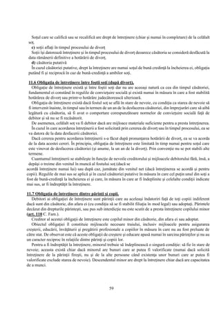 59
Soţul care se califică sau se recalifică are drept de întreţinere (chiar şi numai în completare) de la celălalt
soţ.
c) soţii aflaţi în timpul procesului de divorţ
Soţii îşi datorează întreţinere şi în timpul procesului de divorţ deoarece căsătoria se consideră desfăcută la
data rămânerii definitive a hotărârii de divorţ.
d) căsătoria putativă
În cazul căsătoriei putative, drept la întreţinere are numai soţul de bună credinţă la încheierea ei, obligaţia
putând fi şi reciprocă în caz de bună-credinţă a ambilor soţi.
11.6 Obligaţia de întreţinere între foştii soţi (după divorţ).
Obligaţie de întreţinere există şi între foştii soţi dar nu are aceeaşi natură ca cea din timpul căsătoriei,
fundamentul ei constând în regulile de convieţuire socială şi există numai în măsura în care a fost stabilită
hotărârea de divorţ sau printr-o hotărâre judecătorească ulterioară.
Obligaţia de întreţinere există dacă fostul soţ se află în stare de nevoie, cu condiţia ca starea de nevoie să
fi intervenit înainte, în timpul sau în termen de un an de la desfacerea căsătoriei, din împrejurări care să aibă
legătură cu căsătoria, să fi avut o comportare corespunzătoare normelor de convieţuire socială faţă de
debitor şi să nu se fi recăsătorit.
De asemenea, celălalt soţ va fi debitor dacă are mijloace materiale suficiente pentru a presta întreţinerea.
În cazul în care acordarea întreţinerii a fost solicitată prin cererea de divorţ sau în timpul procesului, ea se
va datora de la data desfacerii căsătoriei.
Dacă cererea pentru acordarea întreţinerii s-a făcut după pronunţarea hotărârii de divorţ, ea se va acorda
de la data acestei cereri. În principiu, obligaţia de întreţinere este limitată în timp numai pentru soţul care
este vinovat de desfacerea căsătoriei (şi anume, la un an de la divorţ). Prin convenţie nu se pot stabili alte
termene.
Cuantumul întreţinerii se stabileşte în funcţie de nevoile creditorului şi mijloacele debitorului fără, însă, a
depăşi o treime din venitul în muncă al fostului soţ (dacă se
acordă întreţinere numai lui) sau după caz, jumătate din venitul net (dacă întreţinerea se acordă şi pentru
copii). Regulile de mai sus se aplică şi în cazul căsătoriei putative în măsura în care cel puţin unul din soţi a
fost de bună-credinţă la încheierea ei şi care, în măsura în care ar fi îndeplinite şi celelalte condiţii indicate
mai sus, ar fi îndreptăţit la întreţinere.
11.7 Obligaţia de întreţinere dintre părinţi şi copii.
Debitori ai obligaţiei de întreţinere sunt părinţii care au aceleaşi îndatoriri faţă de toţi copiii indiferent
dacă sunt din căsătorie, din afara ei (cu condiţia să se fi stabilit filiaţia în mod legal) sau adoptaţi. Părintele
decăzut din drepturile părinteşti, sau pus sub interdicţie nu este scutit de a presta întreţinere copilului minor
(art. 110 C. Fam.).
Creditor al acestei obligaţii de întreţinere este copilul minor din căsătorie, din afara ei sau adoptat.
Obiectul obligaţiei îl constituie mijloacele necesare traiului, inclusiv mijloacele pentru asigurarea
creşterii, educării, învăţăturii şi pregătirii profesionale a copiilor în măsura în care nu au fost preluate de
către stat. De observat este că aceste obligaţii de creştere şi educare apasă numai în sarcina părinţilor şi nu au
un caracter reciproc în relaţiile dintre părinţi şi copiii lor.
Pentru a fi îndreptăţit la întreţinere, minorul trebuie să îndeplinească o singură condiţie: să fie în stare de
nevoie; aceasta există chiar dacă minorul are bunuri care ar putea fi valorificate (numai dacă solicită
întreţinere de la părinţii fireşti, nu şi de la alte persoane când existenţa unor bunuri care ar putea fi
valorificate exclude starea de nevoie). Descendentul minor are drept la întreţinere chiar dacă are capacitatea
de a munci.
 