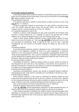 6
2.4 Procedura încheierii căsătoriei.
În privinţa procedurii însăşi a încheierii căsătoriei, Codul familiei precizează că aceasta se
poate oficia în localitatea în care fiecare dintre viitorii soţi îşi are domiciliul sau reşedinţa (art.
11). Alegerea aparţine viitorilor soţi.
1. Locul încheierii căsătoriei
În localitatea astfel aleasă, căsătoria se poate încheia la sediul serviciului de stare civilă
(art. 16 alin. 1 C. familiei).
În cazuri excepţionale, căsătoria se poate încheia şi în afara sediului serviciului de stare
civilă. De exemplu: când unul dintre viitorii soţi este grav bolnav, este infirm sau când
viitoarea soţie are o sarcină avansată (art. 16 alin. 2 C. familiei).
2. Competenţa delegatului de stare civilă
Căsătoria se încheie în faţa delegatului de stare civilă al primăriei din localitatea unde
urmează a se oficia căsătoria (art. 11 C. familiei). În cazul în care persoana care a oficiat
căsătoria nu are calitatea de delegat de stare civilă, actul încheiat astfel este nul.
Totuşi, în unele situaţii, căsătoria încheiată în aceste condiţii rămâne valabilă. Un temei
juridic în acest sens îl constituie art. 7 din Legea nr. 119/1996 privind actele de stare civilă,
care precizează că înregistrarea făcută în registrul de stare civilă de către o persoană
necompetentă, dar care exercită în mod public atribuţia de delegat de stare civilă, este
valabilă.
3. Încheierea căsătoriei
În ziua fixată pentru încheierea căsătoriei, delegatul de stare civilă identifică viitorii soţi;
constată că sunt îndeplinite condiţiile de fond şi nu există impedimente la încheierea
căsătoriei, că nu există opoziţii la căsătorie; ia la cunoştinţă consimţământul viitorilor soţi;
citeşte acestora dispoziţiile din C. fam. cu privire la drepturile şi obligaţiile soţilor; întocmeşte
actul de căsătorie într-un registru special, care se semnează de ofiţerul de stare civilă, de soţi şi
de martori, eliberează soţilor certificatul de căsătorie.
4. Caracterul solemn al căsătoriei
Formalităţile de încheiere a căsătoriei conferă acesteia un caracter solemn (se încheie în
faţa delegatului de stare civilă, deci a unei autorităţi, şi a doi martori; într-un anumit loc; în
prezenţa concomitentă a viitorilor soţi, care trebuie să-şi exprime consimţământul, precum şi
în condiţii care să asigure publicitatea încheierii căsătoriei).
5. Momentul încheierii căsătoriei
Exprimarea consimţământului viitorilor soţi coincide cu momentul încheierii căsătoriei,
când delegatul de stare civilă, luând la cunoştinţă acest consimţământ, îi declară soţ şi soţie.
6. Proba încheierii căsătoriei
Proba încheierii căsătoriei se face numai cu certificatul de căsătorie, eliberat pe baza
actului întocmit în registrul actelor de stare civilă. Per a contrario, în cazul în care o căsătorie
nu a fost înregistrată deoarece întocmirea actului de căsătorie în registrul de stare civilă a fost
omisă, căsătoria nu este nulă, existând posibilitatea întocmirii ulterioare a acestui act.
Deci, actul de căsătorie este întocmit ad probationem şi nu ad validitatem.
Încheierea căsătoriei când există un element de extraneitate
Legea nr. 105/1996, privind reglementarea raporturilor de drept internaţional privat, se
referă la acele cazuri în care încheierea căsătoriei implică un element de extraneitate.
Astfel, căsătoria încheiată în străinătate între cetăţeni români în faţa reprezentanţilor noştri
diplomatici şi consulari este supusă condiţiilor de formă prevăzute de legea română iar cea
încheiată în faţa organelor de stare civilă locală este supusă condiţiilor de formă prevăzute de
legea locală (art. 19).
 