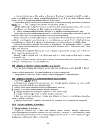 60
În principiu, întreţinerea se datorează de la data cererii de chemare în judecată (putând fi acordată şi
pentru trecut dacă întârzierea nu este imputabilă creditorului). În caz de divorţ, când există copii minori,
instanţa, din oficiu, se va pronunţa asupra obligaţiei de întreţinere.
Cuantumul obligaţiei de întreţinere se determină potrivit nevoilor creditorului şi posibilităţilor debitorului
(art. 94 alin. 1 C. Fam.), cu respectarea limitelor indicate de art. 94 alin. 3:
1. până la o pătrime din câştigul net în muncă al debitorului dacă întreţinerea se datorează pentru un copil;
2. până la o treime din câştigul net, dacă întreţinerea se datorează pentru doi copii;
3. până la jumătate din câştigul net dacă întreţinerea se acordă pentru trei sau mai mulţi copii.
Părinţii se pot înţelege oricând asupra cuantumului şi modalităţii de prestare a întreţinerii faţă de copil dar
dacă intervine divorţul, aceste înţelegeri trebuie încuviinţate de către instanţă.
Părinţii sunt datori să contribuie proporţional cu mijloacele fiecăruia la întreţinerea copilului dar, dacă
unul dintre părinţi nu poate presta întreţinere, la un moment dat, ea este prestată de către celălalt părinte care
are posibilitatea ca ulterior să se îndrepte pentru ce a prestat peste partea sa împotriva celuilalt părinte.
Obligaţia de întreţinere a părinţilor faţă de copii se stinge la data când aceştia devin majori, cu excepţia
copiilor aflaţi în continuarea studiilor, care vor beneficia de întreţinere până la finalizarea acestora fără a
depăşi, însă, 25 de ani.
Minorul în vârstă de până la 14 ani, poate solicita întreţinere reprezentantul său legal (care poate fi unul
dintre părinţii divorţaţi sau tutorele).
Minorul, cu vârsta cuprinsă între 14 şi 18 ani, poate solicita el însuşi întreţinere, însă, cu încuviinţarea
ocrotitorului legal.
În acest caz, trebuie să se facă dovada stării de nevoie. Continuarea studiilor nu reprezintă, neapărat, o
justificare a stării de nevoie în care se află minorul.
11.8 Obligaţia de întreţinere faţă de copilul luat spre creştere.
Pentru existenţa obligaţiei de întreţinere trebuie îndeplinite următoarele condiţii (art. 88 C. Fam.): '
' ' '
- luarea copilului spre creştere fără îndeplinirea formelor cerute pentru adopţie;
- obligaţia există numai dacă părinţii fireşti ai copilului nu pot presta ei înşişi întreţinere.
11.9 Obligaţia de întreţinere ce revine moştenitorilor întreţinătorului.
Caracteristici (art. 96 C. Fam.):
1. obligaţia revine moştenitorilor persoanei care a avut obligaţia legală de întreţinere sau care a acordat
întreţinere minorului, fără să fi avut obligaţia legală;
2. obligaţia revine numai moştenitorului universal sau cu titlu universal;
3. obligaţia există numai în măsura valorii bunurilor moştenite;
4. obligaţia există numai dacă nu poate fi prestată de către părinţii fireşti;
5. obligaţia există numai pe timpul în care cel întreţinut este minor;
6. dacă sunt mai mulţi moştenitori, obligaţia este solidară, iar fiecare va contribui proporţional cu
valoarea bunurilor moştenite;
7. obligaţia are un caracter imperativ, fiind datorată din momentul în care condiţiile sunt îndeplinite.
11.10 Executarea obligatiei de intretinere
1. Obiectul obligaţiei de întreţinere.
Obligaţia de întreţinere are ca obiect cele necesare traiului: alimente, locuinţă, îmbrăcăminte,
medicamente precum şi elemente necesare satisfacerii unor nevoi spirituale. În cazul creditorului minor
care beneficiază de întreţinere din partea părinţilor, obligaţia de întreţinere are ca obiect şi cheltuielile legate
de educarea, învăţătura şi pregătirea profesională.
 
