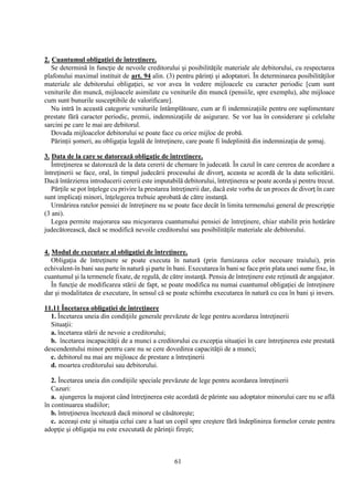 61
2. Cuantumul obligaţiei de întreţinere.
Se determină în funcţie de nevoile creditorului şi posibilităţile materiale ale debitorului, cu respectarea
plafonului maximal instituit de art. 94 alin. (3) pentru părinţi şi adoptatori. În determinarea posibilităţilor
materiale ale debitorului obligaţiei, se vor avea în vedere mijloacele cu caracter periodic [cum sunt
veniturile din muncă, mijloacele asimilate cu veniturile din muncă (pensiile, spre exemplu), alte mijloace
cum sunt bunurile susceptibile de valorificare].
Nu intră în această categorie veniturile întâmplătoare, cum ar fi indemnizaţiile pentru ore suplimentare
prestate fără caracter periodic, premii, indemnizaţiile de asigurare. Se vor lua în considerare şi celelalte
sarcini pe care le mai are debitorul.
Dovada mijloacelor debitorului se poate face cu orice mijloc de probă.
Părinţii şomeri, au obligaţia legală de întreţinere, care poate fi îndeplinită din indemnizaţia de şomaj.
3. Data de la care se datorează obligaţie de întreţinere.
Întreţinerea se datorează de la data cererii de chemare în judecată. În cazul în care cererea de acordare a
întreţinerii se face, oral, în timpul judecării procesului de divorţ, aceasta se acordă de la data solicitării.
Dacă întârzierea introducerii cererii este imputabilă debitorului, întreţinerea se poate acorda şi pentru trecut.
Părţile se pot înţelege cu privire la prestarea întreţinerii dar, dacă este vorba de un proces de divorţ în care
sunt implicaţi minori, înţelegerea trebuie aprobată de către instanţă.
Urmărirea ratelor pensiei de întreţinere nu se poate face decât în limita termenului general de prescripţie
(3 ani).
Legea permite majorarea sau micşorarea cuantumului pensiei de întreţinere, chiar stabilit prin hotărâre
judecătorească, dacă se modifică nevoile creditorului sau posibilităţile materiale ale debitorului.
4. Modul de executare al obligaţiei de întreţinere.
Obligaţia de întreţinere se poate executa în natură (prin furnizarea celor necesare traiului), prin
echivalent-în bani sau parte în natură şi parte în bani. Executarea în bani se face prin plata unei sume fixe, în
cuantumul şi la termenele fixate, de regulă, de către instanţă. Pensia de întreţinere este reţinută de angajator.
În funcţie de modificarea stării de fapt, se poate modifica nu numai cuantumul obligaţiei de întreţinere
dar şi modalitatea de executare, în sensul că se poate schimba executarea în natură cu cea în bani şi invers.
11.11 Încetarea obligaţiei de întreţinere
1. Încetarea uneia din condiţiile generale prevăzute de lege pentru acordarea întreţinerii
Situaţii:
a. încetarea stării de nevoie a creditorului;
b. încetarea incapacităţii de a munci a creditorului cu excepţia situaţiei în care întreţinerea este prestată
descendentului minor pentru care nu se cere dovedirea capacităţii de a munci;
c. debitorul nu mai are mijloace de prestare a întreţinerii
d. moartea creditorului sau debitorului.
2. Încetarea uneia din condiţiile speciale prevăzute de lege pentru acordarea întreţinerii
Cazuri:
a. ajungerea la majorat când întreţinerea este acordată de părinte sau adoptator minorului care nu se află
în continuarea studiilor;
b. întreţinerea încetează dacă minorul se căsătoreşte;
c. aceeaşi este şi situaţia celui care a luat un copil spre creştere fără îndeplinirea formelor cerute pentru
adopţie şi obligaţia nu este executată de părinţii fireşti;
 