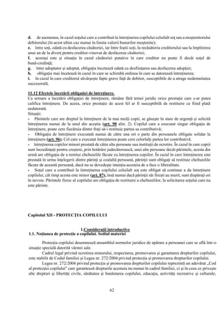 62
d. de asemenea, în cazul soţului care a contribuit la întreţinerea copilului celuilalt soţ sau a moştenitorului
debitorului (în acest ultim caz numai în limita valorii bunurilor moştenite);
e. între soţi, odată cu desfacerea căsătoriei, iar între foştii soţi, la recăsătoria creditorului sau la împlinirea
unui an de la divorţ pentru creditor-vinovat de desfacerea căsătoriei;
f. aceeaşi este şi situaţia în cazul căsătoriei putative în care creditor nu poate fi decât soţul de
bună-credinţă;
g. între adoptator şi adoptat, obligaţia încetează odată cu desfiinţarea sau desfacerea adopţiei;
h. obligaţia mai încetează în cazul în care se schimbă ordinea în care se datorează întreţinerea;
i. în cazul în care creditorul săvârşeşte fapte grave faţă de debitor, susceptibile de a atrage nedemnitatea
succesorală.
11.12 Efectele încetării obligaţiei de întreţinere.
Ca urmare a încetării obligaţiei de întreţinere, rămâne fără temei juridic orice prestaţie care s-ar putea
califica întreţinere. De aceea, orice prestaţie de acest fel ar fi susceptibilă de restituire ca fiind plată
nedatorată.
Situaţii:
- Părintele care are dreptul la întreţinere de la mai mulţi copii, se găseşte în stare de urgenţă şi solicită
întreţinerea numai de la unul din aceştia (art. 90 alin. 2). Copilul care a executat singur obligaţia de
întreţinere, poate cere fiecăruia dintre fraţi să-i restituie partea sa contributivă;
- Obligaţia de întreţinere executată numai de către una ori o parte din persoanele obligate solidar la
întreţinere (art. 96). Cel care a executat întreţinerea poate cere celorlalţi partea lor contributivă.
- întreţinerea copiilor minori prestată de către alte persoane sau instituţii de ocrotire. În cazul în care copiii
sunt încredinţaţi pentru creştere, prin hotărâre judecătorească, unei alte persoane decât părintele, acesta din
urmă are obligaţia de a restitui cheltuielile făcute cu întreţinerea copiilor. În cazul în care întreţinerea este
prestată în urma înţelegerii dintre părinţi şi cealaltă persoană, părinţii sunt obligaţi să restituie cheltuielile
făcute de această persoană, dacă nu se dovedeşte intenţia acesteia de a face o liberalitate.
- Soţul care a contribuit la întreţinerea copilului celuilalt soţ este obligat să continue a da întreţinere
copilului, cât timp acesta este minor (art. 87), însă numai dacă părinţii săi fireşti au murit, sunt dispăruţi ori
în nevoie. Părintele firesc al copilului are obligaţia de restituire a cheltuielilor, la solicitarea soţului care nu
este părinte.
Capitolul XII - PROTECŢIA COPILULUI
1.Consideraţii introductive
1.1. Noţiunea de protecţie a copilului. Sediul materiei
Protecţia copilului desemnează ansamblul normelor juridice de apărare a persoanei care se află într-o
situaţie specială datorită vârstei sale.
Cadrul legal privind ocrotirea minorului, respectarea, promovarea şi garantarea drepturilor copilului,
este stabilit de Codul familiei şi Legea nr. 272/2004 privind protecţia şi promovarea drepturilor copilului.
Legea nr. 272/2004 privind protecţia şi promovarea drepturilor copilului reprezintă un adevărat „Cod
al protecţiei copilului" care garantează drepturile acestuia nu numai în cadrul familiei, ci şi în ceea ce priveşte
alte drepturi şi libertăţi civile, sănătatea şi bunăstarea copilului, educaţia, activităţi recreative şi culturale,
 