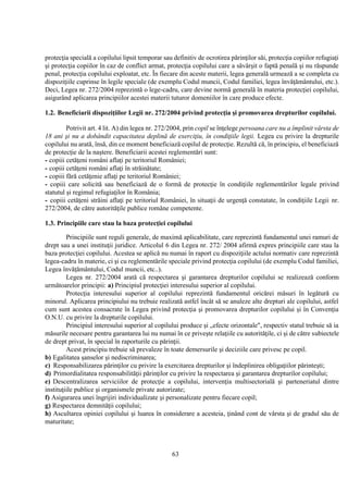 63
protecţia specială a copilului lipsit temporar sau definitiv de ocrotirea părinţilor săi, protecţia copiilor refugiaţi
şi protecţia copiilor în caz de conflict armat, protecţia copilului care a săvârşit o faptă penală şi nu răspunde
penal, protecţia copilului exploatat, etc. În fiecare din aceste materii, legea generală urmează a se completa cu
dispoziţiile cuprinse în legile speciale (de exemplu Codul muncii, Codul familiei, legea învăţământului, etc.).
Deci, Legea nr. 272/2004 reprezintă o lege-cadru, care devine normă generală în materia protecţiei copilului,
asigurând aplicarea principiilor acestei materii tuturor domeniilor în care produce efecte.
1.2. Beneficiarii dispoziţiilor Legii nr. 272/2004 privind protecţia şi promovarea drepturilor copilului.
Potrivit art. 4 lit. A) din legea nr. 272/2004, prin copil se înţelege persoana care nu a împlinit vârsta de
18 ani şi nu a dobândit capacitatea deplină de exerciţiu, în condiţiile legii. Legea cu privire la drepturile
copilului nu arată, însă, din ce moment beneficiază copilul de protecţie. Rezultă că, în principiu, el beneficiază
de protecţie de la naştere. Beneficiarii acestei reglementări sunt:
- copiii cetăţeni români aflaţi pe teritoriul României;
- copiii cetăţeni români aflaţi în străinătate;
- copiii fără cetăţenie aflaţi pe teritoriul României;
- copiii care solicită sau beneficiază de o formă de protecţie în condiţiile reglementărilor legale privind
statutul şi regimul refugiaţilor în România;
- copiii cetăţeni străini aflaţi pe teritoriul României, în situaţii de urgenţă constatate, în condiţiile Legii nr.
272/2004, de către autorităţile publice române competente.
1.3. Principiile care stau la baza protecţiei copilului
Principiile sunt reguli generale, de maximă aplicabilitate, care reprezintă fundamentul unei ramuri de
drept sau a unei instituţii juridice. Articolul 6 din Legea nr. 272/ 2004 afirmă expres principiile care stau la
baza protecţiei copilului. Acestea se aplică nu numai în raport cu dispoziţiile actului normativ care reprezintă
legea-cadru în materie, ci şi cu reglementările speciale privind protecţia copilului (de exemplu Codul familiei,
Legea învăţământului, Codul muncii, etc..).
Legea nr. 272/2004 arată că respectarea şi garantarea drepturilor copilului se realizează conform
următoarelor principii: a) Principiul protecţiei interesului superior al copilului.
Protecţia interesului superior al copilului reprezintă fundamentul oricărei măsuri în legătură cu
minorul. Aplicarea principiului nu trebuie realizată astfel încât să se anuleze alte drepturi ale copilului, astfel
cum sunt acestea consacrate în Legea privind protecţia şi promovarea drepturilor copilului şi în Convenţia
O.N.U. cu privire la drepturile copilului.
Principiul interesului superior al copilului produce şi „efecte orizontale", respectiv statul trebuie să ia
măsurile necesare pentru garantarea lui nu numai în ce priveşte relaţiile cu autorităţile, ci şi de către subiectele
de drept privat, în special în raporturile cu părinţii.
Acest principiu trebuie să prevaleze în toate demersurile şi deciziile care privesc pe copil.
b) Egalitatea şanselor şi nediscriminarea;
c) Responsabilizarea părinţilor cu privire la exercitarea drepturilor şi îndeplinirea obligaţiilor părinteşti;
d) Primordialitatea responsabilităţii părinţilor cu privire la respectarea şi garantarea drepturilor copilului;
e) Descentralizarea serviciilor de protecţie a copilului, intervenţia multisectorială şi parteneriatul dintre
instituţiile publice şi organismele private autorizate;
f) Asigurarea unei îngrijiri individualizate şi personalizate pentru fiecare copil;
g) Respectarea demnităţii copilului;
h) Ascultarea opiniei copilului şi luarea în considerare a acesteia, ţinând cont de vârsta şi de gradul său de
maturitate;
 