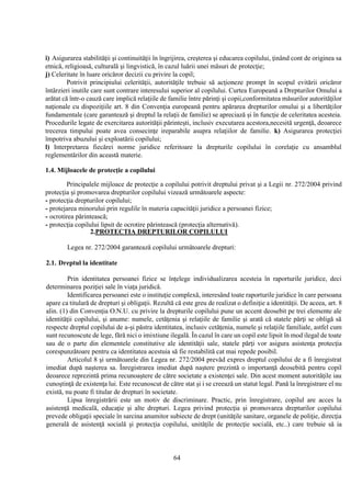 64
i) Asigurarea stabilităţii şi continuităţii în îngrijirea, creşterea şi educarea copilului, ţinând cont de originea sa
etnică, religioasă, culturală şi lingvistică, în cazul luării unei măsuri de protecţie;
j) Celeritate în luare oricăror decizii cu privire la copil;
Potrivit principiului celerităţii, autorităţile trebuie să acţioneze prompt în scopul evitării oricăror
întârzieri inutile care sunt contrare interesului superior al copilului. Curtea Europeană a Drepturilor Omului a
arătat că într-o cauză care implică relaţiile de familie între părinţi şi copii,conformitatea măsurilor autorităţilor
naţionale cu dispoziţiile art. 8 din Convenţia europeană pentru apărarea drepturilor omului şi a libertăţilor
fundamentale (care garantează şi dreptul la relaţii de familie) se apreciază şi în funcţie de celeritatea acesteia.
Procedurile legate de exercitarea autorităţii părinteşti, inclusiv executarea acestora,necesită urgenţă, deoarece
trecerea timpului poate avea consecinţe ireparabile asupra relaţiilor de familie. k) Asigurarea protecţiei
împotriva abuzului şi exploatării copilului;
l) Interpretarea fiecărei norme juridice referitoare la drepturile copilului în corelaţie cu ansamblul
reglementărilor din această materie.
1.4. Mijloacele de protecţie a copilului
Principalele mijloace de protecţie a copilului potrivit dreptului privat şi a Legii nr. 272/2004 privind
protecţia şi promovarea drepturilor copilului vizează următoarele aspecte:
- protecţia drepturilor copilului;
- protejarea minorului prin regulile în materia capacităţii juridice a persoanei fizice;
- ocrotirea părintească;
- protecţia copilului lipsit de ocrotire părintească (protecţia alternativă).
2.PROTECTIA DREPTURILOR COPILULUI
Legea nr. 272/2004 garantează copilului următoarele drepturi:
2.1. Dreptul la identitate
Prin identitatea persoanei fizice se înţelege individualizarea acesteia în raporturile juridice, deci
determinarea poziţiei sale în viaţa juridică.
Identificarea persoanei este o instituţie complexă, interesând toate raporturile juridice în care persoana
apare ca titulară de drepturi şi obligaţii. Rezultă că este greu de realizat o definiţie a identităţii. De aceea, art. 8
alin. (1) din Convenţia O.N.U. cu privire la drepturile copilului pune un accent deosebit pe trei elemente ale
identităţii copilului, şi anume: numele, cetăţenia şi relaţiile de familie şi arată că statele părţi se obligă să
respecte dreptul copilului de a-şi păstra identitatea, inclusiv cetăţenia, numele şi relaţiile familiale, astfel cum
sunt recunoscute de lege, fără nici o imixtiune ilegală. În cazul în care un copil este lipsit în mod ilegal de toate
sau de o parte din elementele constitutive ale identităţii sale, statele părţi vor asigura asistenţa protecţia
corespunzătoare pentru ca identitatea acestuia să fie restabilită cat mai repede posibil.
Articolul 8 şi următoarele din Legea nr. 272/2004 prevăd expres dreptul copilului de a fi înregistrat
imediat după naşterea sa. Înregistrarea imediat după naştere prezintă o importanţă deosebită pentru copil
deoarece reprezintă prima recunoaştere de către societate a existenţei sale. Din acest moment autorităţile iau
cunoştinţă de existenţa lui. Este recunoscut de către stat şi i se creează un statut legal. Pană la înregistrare el nu
există, nu poate fi titular de drepturi în societate.
Lipsa înregistrării este un motiv de discriminare. Practic, prin înregistrare, copilul are acces la
asistenţă medicală, educaţie şi alte drepturi. Legea privind protecţia şi promovarea drepturilor copilului
prevede obligaţii speciale în sarcina anumitor subiecte de drept (unităţile sanitare, organele de poliţie, direcţia
generală de asistenţă socială şi protecţia copilului, unităţile de protecţie socială, etc..) care trebuie să ia
 