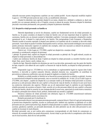 65
măsurile necesare pentru înregistrarea copilului cat mai curând posibil. Aceste dispoziţii modifică implicit
Legea nr. 119/1996 privind actele de stare civilă, cu modificările ulterioare.
Dreptul la identitate mai cuprinde dreptul la un nume, dreptul de a dobândi o cetăţenie şi, dacă este
posibil, de a-şi cunoaşte părinţii şi de a fi îngrijit, crescut şi educat de aceştia. Deoarece dreptul la identitate
prezintă o necesitate permanentă, este garantat şi dreptul la păstrarea identităţii.
2.2. Dreptul la relaţii personale cu familia sa
Datorită dependenţei şi nevoii de afecţiune, copilul are fundamental nevoie de relaţii personale cu
familia sa. Se poate considera că dreptul la relaţii de familie este cel mai important drept al copilului. De
asemenea, familia este un element esenţial al identităţii copilului. Convenţia europeană a drepturilor omului
garantează în art. 8 dreptul la viaţă privată şi de familie. Din jurisprudenţa Curţii Europene a Drepturilor
Omului rezultă că aceasta cuprinde şi dreptul unui părinte şi al copilului său de a menţine şi dezvolta relaţii
personale. Acest drept nu poate fi restrâns decât pentru motive serioase, dacă această restrângere este necesară
pentru protecţia interesului superior al copilului (de exemplu, când este necesară ca măsură de protecţie a
dezvoltării morale sau a sănătăţii copilului).
Potrivit art. 14 din Legea nr. 272/2004, copilul are dreptul de a menţine relaţii
personale cu următoarele categorii de persoane:
- părinţii. În primul rând, copilul are dreptul la relaţii personale cu părinţii săi. În egală măsură, aceştia au
dreptul la relaţii personale cu descendenţii lor;
- rudele care alcătuiesc familia de drept. Copilul are dreptul la relaţii personale cu membrii familiei sale de
drept: fraţi, surori, bunici, unchi, mătuşi, etc..;
- familia de fapt. Datorită relaţiilor de afecţiune pe care le-au dezvoltat, persoanele care fac parte din familia
de fapt, respectiv cele alături de care copilul s-a bucurat de viaţă de familie, au dreptul la relaţii personale cu
acesta.
Dispoziţiile Legii nr. 272/2004 nu vin în contradicţie cu reglementările legale în vigoare (din Codul
familiei), ci dezvoltă şi explică noţiunile folosite, aducând elemente noi, susceptibile să contribuie la
prevenirea şi reducerea conflictelor care pot să apară în legătură cu relaţiile de familie.
Relaţiile cu ceilalţi membri ai familiei nu se bucură de aceeaşi protecţie ca relaţiile cu părinţii. Acestea
se concretizează în dreptul la relaţii personale, care se exercită în condiţiile art. 14 alin. (2) şi (3) din Legea nr.
272/2004, care dispun: „copilul are dreptul de a-şi cunoaşte rudele şi de întreţine relaţii personale cu acestea,
precum şi cu alte persoane alături de care copilul s-a bucurat de viaţa de familie, în măsura în care acest lucru
nu contravine interesului său superior. Părinţii sau un alt reprezentant legal al copilului nu pot împiedica
relaţiile personale ale acestuia cu bunicii, fraţii, surorile ori cu alte persoane alături de care copilul s-a bucurat
de viaţa de familie, decât în cazurile în care instanţa decide în acest sens, apreciind că există motive temeinice
de natură a primejdui dezvoltarea fizică, psihică, intelectuală sau morală a copilului".
Deoarece noţiunea de relaţii personale este abstractă, legea nr. 272/2004 concretizează realizarea
acestora, creând condiţiile pentru exercitarea lor.
Relaţiile personale pot fi clasificate în:
1) relaţii personale directe (care presupun prezenţa personală, contactul direct). Potrivit Legii privind protecţia
şi promovarea drepturilor copilului, acestea se realizează prin: întâlniri ale copilului cu părintele ori cu altă
persoană care are, potrivit prezentei legi, dreptul la relaţii personale cu copilul; vizitarea copilului la domiciliul
acestuia; găzduirea copilului, pe perioadă determinată, de către părintele sau de către altă persoană la care
copilul nu locuieşte în mod obişnuit;
2) relaţii personale care se pot realiza prin comunicare (corespondenţă ori altă formă de comunicare cu
minorul, de exemplu telefon sau poştă electronică). Aceste relaţii se pot dezvolta în completarea celor directe
sau în locul acestora, dacă ele nu sunt posibile.
 