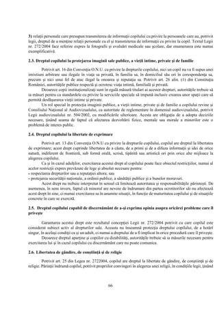 66
3) relaţii personale care presupun transmiterea de informaţii copilului cu privire la persoanele care au, potrivit
legii, dreptul de a menţine relaţii personale cu el şi transmiterea de informaţii cu privire la copil. Textul Legii
nr. 272/2004 face referire expres la fotografii şi evaluări medicale sau şcolare, dar enumerarea este numai
exemplificativă.
2.3. Dreptul copilului la protejarea imaginii sale publice, a vieţii intime, private şi de familie
Potrivit art. 16 din Convenţia O.N.U. cu privire la drepturile copilului, nici un copil nu va fi supus unei
imixtiuni arbitrare sau ilegale în viaţa sa privată, în familia sa, în domiciliul său ori în corespondenţa sa,
precum şi nici unui fel de atac ilegal la onoarea şi reputaţia sa. Potrivit art. 26 alin. (1) din Constituţia
României, autorităţile publice respectă şi ocrotesc viaţa intimă, familială şi privată.
Deoarece copii instituţionalizaţi sunt în egală măsură titulari ai acestor drepturi, autorităţile trebuie să
ia măsuri pentru ca standardele cu privire la serviciile speciale să impună inclusiv crearea unor spaţii care să
permită desfăşurarea vieţii intime şi private.
Un rol special în protecţia imaginii publice, a vieţii intime, private şi de familie a copilului revine şi
Consiliului Naţional al Audiovizualului, ca autoritate de reglementare în domeniul audiovizualului, potrivit
Legii audiovizualului nr. 504/2002, cu modificările ulterioare. Acesta are obligaţia de a adopta deciziile
necesare, ţinând seama de faptul că afectarea dezvoltării fizice, mentale sau morale a minorilor este o
problemă de interes public.
2.4. Dreptul copilului la libertate de exprimare
Potrivit art. 13 din Convenţia O.N.U cu privire la drepturile copilului, copilul are dreptul la libertatea
de exprimare; acest drept cuprinde libertatea de a căuta, de a primi şi de a difuza informaţii şi idei de orice
natură, indiferent de frontieră, sub formă orală, scrisă, tipărită sau artistică ori prin orice alte mijloace la
alegerea copilului.
Ca şi în cazul adulţilor, exercitarea acestui drept al copilului poate face obiectul restricţiilor, numai al
acelor restricţii expres prevăzute de lege şi absolut necesare pentru:
- respectarea drepturilor sau a reputaţiei altora; sau
- protejarea securităţii naţionale, a ordinii publice, a sănătăţii publice şi a bunelor moravuri.
Acest drept nu trebuie interpretat în sensul că limitează autoritatea şi responsabilităţile părinteşti. De
asemenea, în sens invers, faptul că minorul are nevoie de îndrumare din partea ocrotitorilor săi nu afectează
acest drept în sine, ci numai exercitarea sa în anumite situaţii, în funcţie de maturitatea copilului şi de situaţiile
concrete în care se exercită.
2.5. Dreptul copilului capabil de discernământ de a-şi exprima opinia asupra oricărei probleme care îl
priveşte
Garantarea acestui drept este rezultatul concepţiei Legii nr. 272/2004 potrivit cu care copilul este
considerat subiect activ al drepturilor sale. Aceasta nu înseamnă protecţia dreptului copilului, de a hotărî
singur, în acelaşi condiţii ca şi un adult, ci numai a dreptului de a fi implicat în orice procedură care îl priveşte.
Deoarece dreptul aparţine şi copiilor cu dizabilităţi, autorităţile trebuie să ia măsurile necesare pentru
exercitarea lui şi în cazul copilului cu discernământ care nu poate comunica.
2.6. Libertatea de gândire, de conştiinţă şi de religie
Potrivit art. 25 din Legea nr. 2722004, copilul are dreptul la libertate de gândire, de conştiinţă şi de
religie. Părinţii îndrumă copilul, potrivit propriilor convingeri în alegerea unei religii, în condiţiile legii, ţinând
 