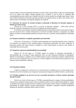 67
seama de opinia, vârsta şi de gradul de maturitate a acestuia, fără a-l putea obliga să adere la o anumită religie
sau la un anumit cult religios. Religia copilului care a împlinit 14 ani nu poate fi schimbată fără
consimţământul acestuia; copilul care a împlinit vârsta de 16 ani are dreptul să-şi aleagă singur religia. Atunci
când copilul beneficiază de protecţie specială, persoanelor în îngrijirea cărora se află le sunt interzise orice
acţiuni menite să influenţeze convingerile religioase ale copilului.
2.7. Libertatea de asociere în structuri formale şi informale şi libertatea de întrunire paşnică, în
limitele prevăzute de lege
Potrivit art. 15 din convenţia O.N.U. cu privire la drepturile copilului: „ statele părţi recunosc
drepturile copilului la libertatea de asocierea şi la libertatea de întrunire paşnică".
Exercitarea acestor drepturi nu poate fi îngrădită decât de restricţiile prevăzute în mod expres de lege şi
care sunt necesare într-o societate democratică, in interesul securităţii naţionale, al siguranţei sau ordinii
publice ori pentru a proteja sănătatea publică sau bunele moravuri, ori pentru a proteja drepturile şi libertăţile
altora.
2.8. Dreptul la identitate al copilului aparţinând unei minorităţi
Potrivit art. 27 din Legea nr. 272/2004, copilul aparţinând unei minorităţi naţionale, etnice, religioase
sau lingvistice are dreptul la viaţa culturală proprie, la declararea apartenenţei sale etnice, religioase, la
practicarea propriei sale religii, precum şi dreptul de a folosi limba proprie în comun cu alţi membri ai
comunităţii din care face parte.
2.9. Dreptul la respectarea individualităţii şi personalităţii
Potrivit art. 28 din Legea nr. 272/2004, copilul are dreptul la respectarea personalităţii şi
individualităţii sale şi nu poate fi supus pedepselor fizice sau altor tratamente umilitoare ori degradante.
Măsurile de disciplinare a copilului n pot fi stabilite decât în acord cu demnitatea copilului, nefiind permise
sub nici un motiv pedepsele fizice ori acelea care se află în legătură cu dezvoltarea fizică, psihică sau care
afectează starea emoţională a copilului.
2.10. Dreptul la sănătate
Copilul are dreptul de a se bucura de cea mai bună stare de sănătate pe care o poate atinge şi de a
beneficia de serviciile medicale şi de recuperare necesare pentru asigurarea realizării efective a acestui drept.
2.11. Dreptul copilului la un nivel de trai care să permită dezvoltarea sa fizică, mentală, spirituală,
morală şi socială
Potrivit art. 44 alin. (2) din Legea nr. 272/2004, responsabilitatea de a asigura, în limita posibilităţilor,
cele mai bune condiţii de viaţă necesare creşterii şi educării copiilor revine, în primul rând, părinţilor. Aceştia
au obligaţia să le asigure locuinţă, precum şi condiţii necesare pentru creştere, educare, învăţătură şi pregătire
profesională. În dreptul familiei, această responsabilitate a părinţilor a părinţilor formează fundamentul
obligaţiei de întreţinere a părinţilor faţă de copii lor minori.
 