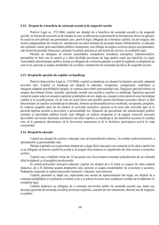 68
2.12. Dreptul de a beneficia de asistenţă socială şi de asigurări sociale
Potrivit Legii nr. 272/1004, copilul are dreptul de a beneficia de asistenţă socială şi de asigurări
sociale, în funcţie de resursele şi de situaţia în care se află acesta şi persoanele în întreţinerea cărora se găseşte.
În cazul în care părinţii sau persoanele care, potrivit legii, obligaţia de a întreţine copilul, nu pot asigura, din
motive independente de voinţa lor, satisfacerea nevoilor minime de locuinţă, hrană, îmbrăcăminte, şi educaţie
ale copilului, statul, prin autorităţile publice competente, este obligat să asigure acestora sprijin corespunzător,
sub formă de prestaţii financiare, prestaţii în natură, precum şi sub formă de servicii, în condiţiile legii.
Părinţii au obligaţia să solicite autorităţilor competente acordarea alocaţiilor, indemnizaţiilor,
prestaţiilor în bani sau în natură şi a altor facilităţi prevăzute de lege pentru copii sau familiile cu copii.
Autorităţile administraţiei publice locale au obligaţia de a informa părinţii şi copiii în legătură cu drepturile pe
care le au, precum şi asupra modalităţii de acordare a drepturilor de asistenţă socială şi de asigurări sociale.
2.13. Drepturile speciale ale copiilor cu handicap
Potrivit dispoziţiilor Legii nr. 272/2004, copilul cu handicap are dreptul la îngrijire specială, adaptată
nevoilor sale. Copilul cu handicap are dreptul la educaţie, recuperare, compensare, reabilitare şi
integrare,adaptate posibilităţilor proprii, în vederea dezvoltării personalităţii sale. Îngrijirea specială trebuie să
asigure dezvoltarea fizică, mentală, spirituală, morală sau socială a copiilor cu handicap. Îngrijirea specială
constă în ajutor adecvat situaţiei copilului şi părinţilor săi ori, după caz, situaţiei celor cărora le este încredinţat
copilul şi se acordă gratuit, ori de cate ori acest lucru este posibil, pentru facilitarea accesului efectiv şi fără
discriminare al copiilor cu handicap la educaţie, formare profesională,servicii medicale, recuperare, pregătire,
în vederea ocupării unui loc de muncă, la activităţi recreative, precum şi la orice alte activităţi apte să le
permită deplina socială şi dezvoltare a personalităţii lor. Organele de specialitate ale administraţiei publice
centrale şi autorităţile publice locale sunt obligate să iniţieze programe şi să asigure resursele necesare
dezvoltării serviciilor destinate satisfacerii nevoilor copiilor cu handicap şi ale familiilor acestora în condiţii
care să le garanteze demnitatea, să le favorizeze autonomia şi să le faciliteze participarea activă la viaţa
comunităţii.
2.14. Dreptul la educaţie
Copilul are dreptul de a primi o educaţie care să îi permită dezvoltarea , în condiţii nediscriminatorii, a
aptitudinilor şi personalităţii sale.
Părinţii copilului au cu prioritate dreptul de a alege felul educaţiei care urmează să fie dată copiilor lor
şi au obligaţia să înscrie copilul la şcoală şi să asigure frecventarea cu regularitate de către acesta a cursurilor
şcolare.
Copilul care a împlinit vârsta de 14 ani poate cere încuviinţarea instanţei judecătoreşti de aşi schimba
felul învăţăturii şi al pregătirii profesionale.
În cadrul procesului instructiv-educativ copilul are dreptul de a fi tratat cu respect de către cadrele
didactice, de a fi informat asupra drepturilor sale, precum şi asupra modalităţilor de exercitare a acestora.
Pedepsele corporale în cadrul procesului instructiv- educativ sunt interzise.
Copilul, personal şi, după caz, reprezentat sau asistat de reprezentantul său legal, are dreptul de a
contesta modalităţile şi rezultatele evaluării şi de a se adresa în acest sens conducerii unităţii de învăţământ, în
condiţiile legii.
Cadrele didactice au obligaţia de a semnala serviciului public de asistenţă socială sau, după caz,
direcţiei generale de asistenţă socială şi protecţia copilului, cazurile de rele tratamente, abuzuri sau de neglijare
a copiilor.
 