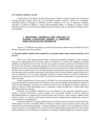 69
2.15. Dreptul la odihnă şi vacanţă
Copilul trebuie să beneficieze de timp suficient pentru odihnă şi vacanţă, să participe în mod liber la
activităţi recreative proprii vârstei sale şi la activităţile culturale, artistice şi sportive ale comunităţii.
Autorităţile publice au obligaţia să contribuie, potrivit atribuţiilor ce le revin, la asigurarea condiţiilor
exercitării în condiţii de egalitate a acestui drept.Autorităţile publice au obligaţia să asigure, potrivit
atribuţiilor care le revin, locuri de joacă suficiente şi adecvate pentru copii, în mod special în situaţia zonelor
intens populate.
3. PROTEJAREA MINORULUI PRIN REGULILE ÎN
MATERIA CAPACITĂŢII JURIDICE A PERSOANEI
FIZICE (INCAPACITATEA MINORULUI)
Legea nr. 272/2004 privind protecţia şi promovarea drepturilor copilului aduce modificări în ceea ce
priveşte capacitatea minorului, garantând:
3.1. Dreptul copilului capabil de discernământ de a-şi exprima opinia asupra oricărei probleme care îl
priveşte
Potrivit art. 24 din legea privind protecţia şi promovarea drepturilor copilului, în orice procedură
judiciară sau administrativă care îl priveşte, copilul are dreptul de a fi ascultat. Este obligatorie ascultarea
copilului care a împlinit vârsta de 10 ani. Cu toate acestea, poate fi ascultat şi copilul care nu a împlinit vârsta
de 10 ani, dacă autoritatea competentă apreciază că audierea lui este necesară pentru soluţionarea cauzei.
Dreptul de a fi ascultat conferă copilului posibilitatea de a cere şi de a primi orice informaţie pertinentă, de a fi
consultat, de a-şi exprima opinia şi de a fi informat asupra consecinţelor pe care le poate avea opinia sa, dacă
este respectată, precum şi asupra consecinţelor oricărei decizii care îl priveşte. Opiniile copilului ascultat vor fi
luate în considerare şi li se va acorda importanţa cuvenită, în raport de vârsta şi cu gradul de maturitate a
copilului. Orice copil poate cere să fie ascultat. În caz de refuz, autoritatea competentă se va pronunţa printr-o
decizie motivată.
În afara consacrării în art. 24 din Legea nr. 272/2004, care are caracter general, de principiu,acest drept
este prevăzut expres în anumite materii, de exemplu în ceea ce priveşte adopţia sau încredinţarea copilului cu
ocazia divorţului părinţilor. Textul nu cere o anumită vârstă de la care este obligatorie ascultarea copilului, ci
numai ca minorul să aibă discernământ, ceea ce reprezintă o soluţie flexibilă dar, în acelaşi timp, ridică
dificultăţi de aplicare în practică.
Sintagma „orice problemă" subliniază că nu există domenii în care autoritatea parentală sau cea a
adulţilor, în general, determină ca opinia copilului să nu fie primită. Rezultă că minorul capabil de
discernământ poate să se exprime liber în toate domeniile care îl privesc; şcoală, educaţie, sănătate, mediu
familial, recreare, etc. Termenul „liber"arată că minorul nu poate fi pedepsit pentru opiniile sale, nu poate fi
supus presiunilor şi constrângerilor.
Copilul are dreptul de a fi ascultat indiferent dacă el a introdus acţiunea sau aceasta numai îl afectează.
Copilul poate fi ascultat în modalităţi diferite, în funcţie de situaţia sa şi de materia în cauză: direct, prin
reprezentant al unei instituţii specializate. Ascultarea copilului care a împlinit 10 ani este obligatorie. Poate fi
ascultat şi copilul care nu a împlinit 10 ani , dacă autoritatea competentă apreciază că audierea lui este necesară
pentru soluţionarea cauzei. Dreptul de a fi ascultat nu se confundă cu dreptul copilului de a consimţi la anumite
 