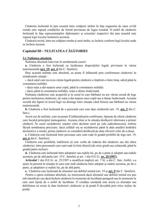 7
Căsătoria încheiată în ţara noastră între cetăţenii străini în faţa organului de stare civilă
român este supusă condiţiilor de formă prevăzute de legea română. O astfel de căsătorie
încheiată în faţa reprezentanţilor diplomatici şi consulari respectivi din ţara noastră este
supusă legii locului încheierii acesteia.
Căsătoria mixtă, între un cetăţean român şi unul străin, se încheie conform legii locului unde
se încheie aceasta.
Capitolul III - NULITATEA CĂSĂTORIEI
3.1 Nulitatea absolută.
Nulitatea absolută intervine în următoarele cazuri:
a. Căsătoria a fost încheiată cu încălcarea dispoziţiilor legale privitoare la vârsta
matrimonială (art. 19, art. 4 din C. familiei).
Deşi această nulitate este absolută, ea poate fi înlăturată prin confirmarea căsătoriei în
următoarele situaţii:
- dacă soţul care nu avea vârsta legală pentru căsătorie a împlinit-o între timp, adică până la
constatarea nulităţii.
- dacă soţia a dat naştere unui copil, până la constatarea nulităţii.
- dacă, până la constatarea nulităţii, soţia a rămas însărcinată.
Nulitatea căsătoriei este acoperită şi în cazul în care bărbatul nu are vârsta cerută de lege
pentru încheierea căsătoriei, iar soţia a dat naştere unui copil sau a rămas însărcinată. Aceasta
rezultă din faptul că textul legii nu distinge între situaţia când femeia sau bărbatul au vârsta
matrimonială.
b. Căsătoria a fost încheiată de o persoană care este deja căsătorită (art. 19, art. 5 din C.
fam.).
Acest caz de nulitate, care nu poate fi înlăturată prin confirmare, lipseşte de efecte căsătoria
care încalcă principiul monogamiei. Aceasta chiar şi în situaţia desfacerii ulterioare a primei
căsătorii. În cazul recăsătoriei soţului celui declarat mort pe cale judecătorească, trebuie
făcută următoarea precizare: dacă celălalt soţ se recăsătorise până la data anulării hotărârii
declarative a morţii, prima căsătorie se consideră desfăcută pe data oficierii celei de-a doua.
c. Căsătoria este încheiată între persoane care sunt rude în gradul prohibit de lege (art. 19,
art. 6 din C. familiei).
Căsătoria este prohibită, indiferent că este vorba de rudenia din căsătorie sau din afara
căsătoriei, între persoanele care sunt rude în linie directă (de orice grad) sau colaterală, până la
gradul patru inclusiv.
d. Căsătoria este încheiată între adoptator sau rudele lui, pe de o parte şi adoptat sau rudele
acestuia, pe de altă parte (art. 19 C. familiei şi art. 1 din O.U.G. nr. 25/1997).
Articolul 1 din O.U.G. nr. 25/1997 a modificat implicit art. 7 lit. a din C. fam. Astfel, s-a
ajuns în prezent la situaţia în care este nulă căsătoria între adoptat şi rudele acestuia, pe de o
parte, şi adoptator şi rudele lui, pe de altă parte.
e. Căsătoria este încheiată de alienatul sau debilul mintal (art. 19 şi art. 9 din C. familiei).
Pentru a opera nulitatea absolută, nu interesează dacă alienatul sau debilul mintal era pus
sub interdicţie sau dacă încheie căsătoria în momente de luciditate pasageră sau în momente în
care sunt lipsiţi de o astfel de luciditate. O condiţie esenţială este aceea ca alienaţia sau
debilitatea să existe la data încheierii căsătoriei şi să poată fi dovedită prin orice mijloc de
probă.
 