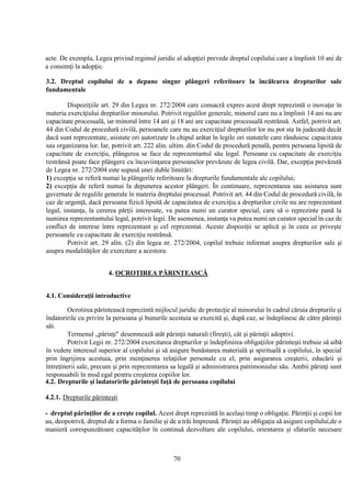 70
acte. De exemplu, Legea privind regimul juridic al adopţiei prevede dreptul copilului care a împlinit 10 ani de
a consimţi la adopţie.
3.2. Dreptul copilului de a depune singur plângeri referitoare la încălcarea drepturilor sale
fundamentale
Dispoziţiile art. 29 din Legea nr. 272/2004 care consacră expres acest drept reprezintă o inovaţie în
materia exerciţiului drepturilor minorului. Potrivit regulilor generale, minorul care nu a împlinit 14 ani nu are
capacitate procesuală, iar minorul între 14 ani şi 18 ani are capacitate procesuală restrânsă. Astfel, potrivit art.
44 din Codul de procedură civilă, persoanele care nu au exerciţiul drepturilor lor nu pot sta în judecată decât
dacă sunt reprezentate, asistate ori autorizate în chipul arătat în legile ori statutele care rânduiesc capacitatea
sau organizarea lor. Iar, potrivit art. 222 alin. ultim. din Codul de procedură penală, pentru persoana lipsită de
capacitate de exerciţiu, plângerea se face de reprezentantul său legal. Persoana cu capacitate de exerciţiu
restrânsă poate face plângere cu încuviinţarea persoanelor prevăzute de legea civilă. Dar, excepţia prevăzută
de Legea nr. 272/2004 este supusă unei duble limitări:
1) excepţia se referă numai la plângerile referitoare la drepturile fundamentale ale copilului;
2) excepţia de referă numai la depunerea acestor plângeri. În continuare, reprezentarea sau asistarea sunt
guvernate de regulile generale în materia dreptului procesual. Potrivit art. 44 din Codul de procedură civilă, în
caz de urgenţă, dacă persoana fizică lipsită de capacitatea de exerciţiu a drepturilor civile nu are reprezentant
legal, instanţa, la cererea părţii interesate, va putea numi un curator special, care să o reprezinte pană la
numirea reprezentantului legal, potrivit legii. De asemenea, instanţa va putea numi un curator special în caz de
conflict de interese între reprezentant şi cel reprezentat. Aceste dispoziţii se aplică şi în ceea ce priveşte
persoanele cu capacitate de exerciţiu restrânsă.
Potrivit art. 29 alin. (2) din legea nr. 272/2004, copilul trebuie informat asupra drepturilor sale şi
asupra modalităţilor de exercitare a acestora.
4. OCROTIREA PĂRINTEASCĂ
4.1. Consideraţii introductive
Ocrotirea părintească reprezintă mijlocul juridic de protecţie al minorului în cadrul căruia drepturile şi
îndatoririle cu privire la persoana şi bunurile acestuia se exercită şi, după caz, se îndeplinesc de către părinţii
săi.
Termenul „părinţi" desemnează atât părinţii naturali (fireşti), cât şi părinţii adoptivi.
Potrivit Legii nr. 272/2004 exercitarea drepturilor şi îndeplinirea obligaţiilor părinteşti trebuie să aibă
în vedere interesul superior al copilului şi să asigure bunăstarea materială şi spirituală a copilului, în special
prin îngrijirea acestuia, prin menţinerea relaţiilor personale cu el, prin asigurarea creşterii, educării şi
întreţinerii sale, precum şi prin reprezentarea sa legală şi administrarea patrimoniului său. Ambii părinţi sunt
responsabili în mod egal pentru creşterea copiilor lor.
4.2. Drepturile şi îndatoririle părinteşti faţă de persoana copilului
4.2.1. Drepturile părinteşti
- dreptul părinţilor de a creşte copilul. Acest drept reprezintă în acelaşi timp o obligaţie. Părinţii şi copii lor
au, deopotrivă, dreptul de a forma o familie şi de a trăi împreună. Părinţii au obligaţia să asigure copilului,de o
manieră corespunzătoare capacităţilor în continuă dezvoltare ale copilului, orientarea şi sfaturile necesare
 