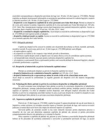71
exercitării corespunzătoare a drepturilor prevăzute de lege (art. 30 alin. (2) din Legea nr. 272/2004). Părinţii
copilului au dreptul să primească informaţiile şi asistenţa de specialitate necesare în vederea îngrijirii, creşterii
şi educării acestuia ( art. 30 alin. (3) din Legea nr. 272/2004).
- dreptul de a cere înapoierea copilului de la orice persoană care-l ţine fără drept. Părinţii au dreptul m
de a cere, prin acţiune în justiţie, înapoierea copilului de la orice persoană care îl ţine fără drept (art. 103 alin.
(1) C. fam). Dar, instanţa poate respinge cererea dacă înapoierea este contrară intereselor copilului. Acesta va
fi ascultat, dacă a împlinit vârsta de 10 ani (art. 103 alin. 82) C. fam).
- dreptul de a consimţi la adopţia copilului lor. Acest drept se exercită în conformitate cu dispoziţiile Legii
nr. 272/2004 privind regimul juridic al adopţiei.
- dreptul la relaţii personale cu copilul. Acesta se exercită în conformitate cu dispoziţiile Legii nr. 272/2004
şi cu normele speciale din Codul familie.
4.2.2. Obligaţiile părinteşti
Copilul are dreptul să fie crescut în condiţii care să permită dezvoltarea sa fizică, mentală, spirituală,
morală şi socială. În acest scop, potrivit art. 32 din Legea nr. 272/2004 părinţii sunt obligaţi:
- să supravegheze copilul;
- să coopereze cu copilul şi să-i respecte viaţa intimă, privată şi demnitatea;
- să informeze copilul despre actele şi faptele care l-ar putea afecta şi să ia în considerare opinia acestuia;
- să întreprindă toate măsurile necesare pentru realizarea drepturilor copilului lor;
- să coopereze cu persoanele fizice şi persoanele juridice care exercită atribuţii în domeniul îngrijirii, educării
şi formării profesionale a copilului.
4.3. Drepturile şi îndatoririle cu privire la bunurile copilului minor
Părinţii au următoarele drepturi cu privire la bunurile copilului lor minor:
- dreptul şi îndatorirea de a administra bunurile copilului (art.105 alin. (1) C. fam);
- dreptul şi îndatorirea de a reprezenta pe minor în actele civile ori de a încuviinţa aceste acte.
Acest drept se exercită în conformitate cu regulile generale ale dreptului civil din materia incapacităţii
minorului.
4.4. Neînţelegerile dintre părinţi cu privire la exercitarea drepturilor şi obligaţiilor părinteşti
În cazul existenţei unor neînţelegeri între părinţi cu privire la exercitarea drepturilor şi îndeplinirea
obligaţiilor părinteşti, instanţa judecătorească,după ascultarea ambilor părinţi, hotărăşte potrivit interesului
superior al copilului. Ca efect al adoptării acestor dispoziţii, sunt abrogate implicit articolele din Codul
familiei cu privire la competenţa autorităţii tutelare în ceea ce priveşte dreptul de a hotărî în situaţiile în care
există neînţelegeri între părinţi în ce priveşte exercitarea drepturilor părinteşti.
4.5. Separarea copilului de părinţii săi
Potrivit art. 33 din Legea nr. 272/2004, copilul nu poate fi separat de părinţii săi sau de unul dintre ei,
împotriva voinţei acestora, cu excepţia cazurilor expres şi limitativ prevăzute de lege, sub rezerva revizuirii
judiciare şi numai dacă acest lucru este impus de interesul superior al copilului.
Serviciul public de asistenţă socială va lua toate măsurile necesare pentru depistarea precoce a
situaţiilor de risc care pot determina separarea copilului de părinţii săi, precum şi pentru prevenirea
comportamentului abuzive ale părinţilor şi a violenţei în familie.
Orice separare a copilului de părinţii săi, precum şi orice limitare a exerciţiului drepturilor părinteşti
trebuie să fie precedate de acordarea sistematică a serviciilor şi prestaţiilor prevăzute de lege, cu accent
 