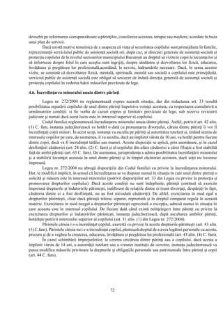 72
deosebit pe informarea corespunzătoare a părinţilor, consilierea acestora, terapie sau mediere, acordate în baza
unui plan de servicii.
Dacă există motive temeinice de a suspecta că viaţa şi securitatea copilului sunt primejduite în familie,
reprezentanţii serviciului public de asistenţă socială ori, după caz, ai direcţiei generale de asistenţă socială şi
protecţia copilului de la nivelul sectoarelor municipiului Bucureşti au dreptul să viziteze copii la locuinţa lor şi
să informeze despre felul în care aceştia sunt îngrijiţi, despre sănătatea şi dezvoltarea lor fizică, educarea,
învăţătura şi pregătirea lor profesională,acordând, la nevoie, îndrumările necesare. Dacă, în urma acestor
vizite, se constată că dezvoltarea fizică, mentală, spirituală, morală sau socială a copilului este primejduită,
serviciul public de asistenţă socială este obligat să sesizeze de îndată direcţia generală de asistenţă socială şi
protecţia copilului în vederea luării măsurilor prevăzute de lege.
4.6. Încredinţarea minorului unuia dintre părinţi
Legea nr. 272/2004 nu reglementează expres această situaţie, dar din redactarea art. 33 rezultă
posibilitatea separării copilului de unul dintre părinţi împotriva voinţei acestuia, cu respectarea cumulativă a
următoarelor condiţii: si fie vorba de cazuri expres şi limitativ prevăzute de lege, sub rezerva revizuirii
judiciare şi numai dacă acest lucru este în interesul superior al copilului.
Codul familiei reglementează încredinţarea minorului unuia dintre părinţi. Astfel, potrivit art. 42 alin.
(1) C. fam, instanţa judecătorească va hotărî o dată cu pronunţarea divorţului, căruia dintre părinţi îi vor fi
încredinţaţi copii minori. În acest scop, instanţa va asculta pe părinţi şi autoritatea tutelară şi, ţinând seama de
interesele copiilor pe care, de asemenea, îi va asculta, dacă au împlinit vârsta de 10 ani, va hotărî pentru fiecare
dintre copii, dacă va fi încredinţat tatălui sau mamei. Aceste dispoziţii se aplică, prin asemănare, şi în cazul
desfiinţării căsătoriei (art. 24 alin. (2) C. fam) şi al copilului din afara căsătoriei a cărei filiaţie a fost stabilită
faţă de ambii părinţi (art. 65 C. fam). De asemenea, jurisprudenţa a admis posibilitatea încredinţării minorului
şi a stabilirii locuinţei acestuia la unul dintre părinţi şi în timpul căsătoriei acestora, dacă soţii nu locuiesc
împreună.
Legea nr. 272/2004 nu abrogă dispoziţiile din Codul familiei cu privire la încredinţarea minorului.
Dar, le modifică implicit, în sensul că încredinţarea se va dispune numai în situaţia în care unul dintre părinţi o
solicită şi măsura este în interesul minorului (potrivit dispoziţiilor art. 33 din Legea cu privire la protecţia şi
promovarea drepturilor copilului). Dacă aceste condiţii nu sunt îndeplinite, părinţii continuă să exercite
împreună drepturile şi îndatoririle părinteşti, indiferent de relaţiile dintre ei (sunt divorţaţi, despărţiţi în fapt,
căsătoria dintre ei a fost desfiinţată, nu au fost niciodată căsătoriţi). De altfel, exercitarea în mod egal a
drepturilor părinteşti, chiar dacă părinţii trăiesc separat, reprezintă şi în dreptul comparat regula în această
materie. Exercitarea în mod neegal a drepturilor părinteşti reprezintă o excepţia, admisă numai în situaţia în
care aceasta este în interesul copilului. De fiecare dată când există neînţelegeri între părinţi cu privire la
exercitarea drepturilor şi îndatoririlor părinteşti, instanţa judecătorească, după ascultarea ambilor părinţi,
hotărăşte potrivit interesului superior al copilului (art. 31 alin. (1) din Legea nr. 272/2004).
Părintele căruia i s-a încredinţat copilul, exercită cu privire la acesta drepturile părinteşti (art. 43 alin.
(1) C.fam). Părintele căruia nu i s-a încredinţat copilul, păstrează dreptul de a avea legături personale cu acesta,
precum şi de a veghea la creşterea, educarea, învăţătura şi pregătirea lui profesională (art. 43 alin. (4) C. fam).
În cazul schimbării împrejurărilor, la cererea oricăruia dintre părinţi sau a copilului, dacă acesta a
împlinit vârsta de 14 ani, a autorităţii tutelare sau a vreunei instituţii de ocrotire, instanţa judecătorească va
putea modifica măsurile privitoare la drepturile şi obligaţiile personale sau patrimoniale între părinţi şi copii
(art. 44 C. fam).
 