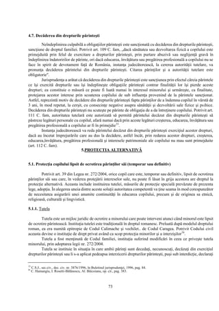 73
4.7. Decăderea din drepturile părinteşti
Neîndeplinirea culpabilă a obligaţiilor părinteşti este sancţionată cu decăderea din drepturile părinteşti,
sancţiune de dreptul familiei. Potrivit art. 109 C. fam, „dacă sănătatea sau dezvoltarea fizică a copilului este
primejduită prin felul de exercitare a drepturilor părinteşti, prin purtare abuzivă sau neglijenţă gravă în
îndeplinirea îndatoririlor de părinte, ori dacă educarea, învăţătura sau pregătirea profesională a copilului nu se
face în spirit de devotament faţă de România, instanţa judecătorească, la cererea autorităţii tutelare, va
pronunţa decăderea părintelui din drepturile părinteşti. Citarea părinţilor şi a autorităţii tutelare este
obligatorie".
Jurisprudenţa a arătat că decăderea din drepturile părinteşti este sancţiunea prin efectul căreia părintele
ce îşi exercită drepturile sau îşi îndeplineşte obligaţiile părinteşti contrar finalităţii lor îşi pierde aceste
drepturi; ea constituie o măsură ce poate fi luată numai în interesul minorului şi urmăreşte, ca finalitate,
protejarea acestor interese prin scoaterea copilului de sub influenţa provenind de la părintele sancţionat.
Astfel, reprezintă motiv de decădere din drepturile părinteşti fapta părinţilor de a îndemna copilul în vârstă de
3 ani, în mod repetat, la cerşit, cu consecinţe negative asupra sănătăţii şi dezvoltării sale fizice şi psihice.
Decăderea din drepturile părinteşti nu scuteşte pe părinte de obligaţia de a da întreţinere copilului. Potrivit art.
111 C. fam, autoritatea tutelară este autorizată să permită părintelui decăzut din drepturile părinteşti să
păstreze legături personale cu copilul, afară numai dacă prin aceste legături creşterea, educarea, învăţătura sau
pregătirea profesională a copilului ar fi în primejdie33
.
Instanţa judecătorească va reda părintelui decăzut din drepturile părinteşti exerciţiul acestor drepturi,
dacă au încetat împrejurările care au dus la decădere, astfel încât, prin redarea acestor drepturi, creşterea,
educarea,învăţătura, pregătirea profesională şi interesele patrimoniale ale copilului nu mau sunt primejduite
(art. 112 C. fam).
5.PROTECTIA ALTERNATIVĂ
5.1. Protecţia copilului lipsit de ocrotirea părinţilor săi (temporar sau definitiv)
Potrivit art. 39 din Legea nr. 272/2004, orice copil care este, temporar sau definitiv, lipsit de ocrotirea
părinţilor săi sau care, în vederea protejării intereselor sale, nu poate fi lăsat în grija acestora are dreptul la
protecţie alternativă. Aceasta include instituirea tutelei, măsurile de protecţie specială prevăzute de prezenta
lege, adopţia. În alegerea uneia dintre aceste soluţii autoritatea competentă va ţine seama în mod corespunzător
de necesitatea asigurării unei anumite continuităţi în educarea copilului, precum şi de originea sa etnică,
religioasă, culturală şi lingvistică.
5.1.1. Tutela
Tutela este un mijloc juridic de ocrotire a minorului care poate interveni atunci când minorul este lipsit
de ocrotire părintească. Instituţia tutelei este tradiţională în dreptul romanesc. Preluată după modelul dreptului
roman, ea era numită epitropie de Codul Calimache şi vechilet.. de Codul Caragea. Potrivit Codului civil
aceasta devine o instituţie de drept privat având ca scop protecţia minorilor şi a interzişilor34
.
Tutela a fost menţinută de Codul familiei, instituţia suferind modificări în ceea ce priveşte tutela
minorului, prin adoptarea legii nr. 272/2004.
Tutela se instituie în situaţia în care ambii părinţi sunt decedaţi, necunoscuţi, decăzuţi din exerciţiul
drepturilor părinteşti sau li s-a aplicat pedeapsa interzicerii drepturilor părinteşti, puşi sub interdicţie, declaraţi
33
C.S.J., sec.civ., dec. civ. nr. 3876/1996, în Buletinul jurisprudenţei, 1996, pag. 84.
34
C. Hamangiu, I. Rosetti-Bălănescu, Al. Băicoianu, op. cit., pag. 383.
 