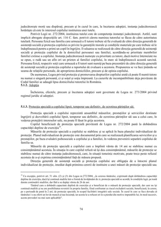 74
judecătoreşte morţi sau dispăruţi, precum şi în cazul în care, la încetarea adopţiei, instanţa judecătorească
hotărăşte că este în interesul copilului instituirea unei tutele.
Potrivit Legii nr. 272/2004, instituirea tutelei este de competenţa instanţei judecătoreşti. Astfel, sunt
implicit abrogate dispoziţiile art. 116 C. fam. potrivit cărora numirea tutorelui se făcea de către autoritatea
tutelară. Persoana fizică sau familia care urmează a fi tutore trebuie să fie evaluată de către direcţia generală de
asistenţă socială şi protecţia copilului cu privire la garanţiile morale şi condiţiile materiale pe care trebuie să le
îndeplinească pentru a primi un copil în îngrijire. Evaluarea se realizează de către direcţia generală de asistenţă
socială şi protecţia copilului de la domiciliul persoanei sau familiei, acordându-se prioritate membrilor
familiei extinse a copilului. Instanţa judecătorească numeşte cu prioritate ca tutore, dacă motive întemeiate nu
se opun, o rudă sau un afin ori un prieten al familiei copilului, în stare să îndeplinească această sarcină.
Persoana fizică, respectiv soţii care urmează a fi tutori sunt numiţi pe baza prezentării de către direcţia generală
de asistenţă socială şi protecţia copilului a raportului de evaluare a acestora. Propunerea se va face ţinându-se
seama de relaţiile personale, de aproprierea domiciliilor, precum şi de opinia copilului.
De asemenea, Legea privind protecţia şi promovarea drepturilor copilului arată că poate fi numit tutore
nu numai o singură persoană, ci şi soţul şi soţia împreună. La cazurile de incompatibilitate deja prevăzute de
Codul familiei se adaugă lipsa domiciliului tutorelui în România.
5.1.2. Adopţia
Încheierea, efectele, precum şi încetarea adopţiei sunt guvernate de Legea nr. 273/2004 privind
regimul juridic al adopţiei.
5.1.3. Protecţia specială a copilului lipsit, temporar sau definitiv, de ocrotirea părinţilor săi.
Protecţia specială a copilului reprezintă ansamblul măsurilor, prestaţiilor şi serviciilor destinate
îngrijirii şi dezvoltării copilului lipsit, temporar sau definitiv, de ocrotirea părinţilor săi sau a celui care, în
vederea protejării intereselor sale, nu poate fi lăsat în grija acestora.
Copilul beneficiază de protecţia specială prevăzută de Legea nr. 272/2004 pană la dobândirea
capacităţii depline de exerciţiu35
.
Măsurile de protecţie specială a copilului se stabilesc şi se aplică în baza planului individualizat de
protecţie. Planul individualizat de protecţie este documentul prin care se realizează planificarea serviciilor şi a
prestaţiilor, pe baza evaluării psihosociale a copilului şi a familiei, în vederea prevenirii separării copilului de
familia sa.
Măsurile de protecţie specială a copilului care a împlinit vârsta de 14 ani se stabilesc numai cu
consimţământul acestuia. În situaţia în care copilul refuză să îşi dea consimţământul, măsurile de protecţie se
stabilesc numai de către instanţa judecătorească, care, în situaţii temeinic motivate, poate trece peste refuzul
acestuia de a-şi exprima consimţământul faţă de măsura propusă.
Direcţia generală de asistenţă socială şi protecţia copilului are obligaţia de a întocmi planul
individualizat de protecţie, imediat după primirea cererii de instituire a unei măsuri de protecţie specială sau
35
Ca excepţie, potrivit art. 51 alin. (2) şi (3) din Legea nr.272/2004, „la cererea tânărului, exprimată după dobândirea capacităţii
depline de exerciţiu, dacă îşi continuă studiile într-o formă de învăţământ de zi, protecţia specială se acordă, în condiţiile legii, pe toată
durata continuării studiilor, dar fără a se depăşi vârsta de 26 de ani.
Tânărul care a dobândit capacitate deplină de exerciţiu şi a beneficiat de o măsură de protecţie specială, dar care nu îşi
continuă studiile şi nu are posibilitatea revenirii în propria familie, fiind confruntat cu riscul excluderii sociale, beneficiază, la cerere,
pe o perioadă de pană la 2 ani, de protecţie specială, în scopul facilitării integrării sale sociale. În cazul în care se face dovada că
tânărului i s-au oferit un lor de muncă şi/sau locuinţă, iar acesta le-a refuzat ori le-a pierdut din motive imputabile lui, în mod succesiv,
aceste prevederi nu mai sunt aplicabile".
 