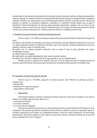 75
imediat după ce directorul direcţiei generale de asistenţă socială şi protecţia copilului a dispus plasamentul în
regim de urgenţă. La stabilirea obiectivelor planului individualizat de protecţie se acordă prioritate reintegrării
copilului în familie sau, dacă aceasta nu este posibilă, plasamentului copilului în familia extinsă. Obiectivele
planului se stabilesc cu consultarea obligatorie a părinţilor şi a membrilor familiei lărgite care au putut fi
identificaţi. Planul individualizat de protecţie poate prevedea plasamentul copilului într-un serviciu de tip
rezidenţial, numai în cazul în care nu a putut fi instituită tutela ori nu a putut a fi dispus plasamentul la familia
extinsă, la un asistent maternal sau la o altă persoană sau familie, în condiţiile prezentei legi.
A. Situaţiile în care pot fi dispuse măsurile de protecţie specială
Potrivit Legii nr. 272/2004, pot fi dispuse măsuri de protecţie specială faţă de următoarele categorii de
copii:
a) copilul ai cărui părinţi sunt decedaţi, necunoscuţi, decăzuţi din exerciţiul drepturilor părinteşti sau cărora li
s-a aplicat pedeapsa interzicerii drepturilor părinteşti, puşi sub interdicţie, declaraţi judecătoreşte morţi sau
dispăruţi, când nu a putut fi instituită tutela;
b) copilul care, în vederea protejării intereselor sale, nu poate fi lăsat în grija părinţilor din motive
neimputabile acestora;
c) copilul abuzat sau neglijat;
d) copilul găsit sau copilul abandonat de către mamă în unităţi sanitare;
e) copilul care a săvârşit o faptă prevăzută de legea penală şi care nu răspunde penal.
Părinţii, precum şi copilul care a împlinit vârsta de 14 ani au dreptul să atace în instanţă măsurile de
protecţie specială instituite de prezenta lege, beneficiind de asistenţă juridică gratuită, în condiţiile legii.
B. Categoriile de măsuri de protecţie specială.
Potrivit Legii nr. 272/2004, categoriile de măsuri speciale sunt: Măsurile de protecţie specială a
copilului sunt:
- plasamentul;
- plasamentul în regim de urgenţă;
- supravegherea specializată.
• Plasamentul
Plasamentul copilului constituie o măsură de protecţie specială, având caracter temporar, care poate fi
dispusă, în condiţiile prezentei legi, după caz, la:
- o persoană sau familie;
- un asistent maternal;
- un serviciu de tip rezidenţial.
Persoana sau familia care primeşte un copil în plasament trebuie să aibă domiciliul în România şi să fie
evaluată de către direcţia generală de asistenţă socială şi protecţia copilului cu privire la garanţiile morale şi
condiţiile materiale pe care trebuie să le îndeplinească pentru a primi un copil în plasament. Pe toată durata
plasamentului, domiciliul copilului se află, după caz, la persoana, familia, asistentul maternal sau la serviciul
de tip rezidenţial care îl are în îngrijire.
 