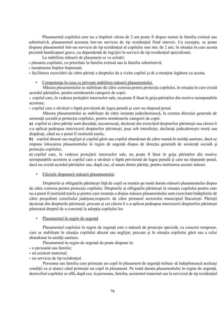 76
Plasamentul copilului care nu a împlinit vârsta de 2 ani poate fi dispus numai la familia extinsă sau
substitutivă, plasamentul acestuia într-un serviciu de tip rezidenţial fiind interzis. Ca excepţie, se poate
dispune plasamentul într-un serviciu de tip rezidenţial al copilului mai mic de 2 ani, în situaţia în care acesta
prezintă handicapuri grave, cu dependenţă de îngrijiri în servicii de tip rezidenţial specializate.
La stabilirea măsurii de plasament se va urmări:
- plasarea copilului, cu prioritate la familia extinsă sau la familia substitutivă;
- menţinerea fraţilor împreună;
- facilitarea exercitării de către părinţi a dreptului de a vizita copilul şi de a menţine legătura cu acesta.
• Competenţa în ceea ce priveşte stabilirea măsurii plasamentului.
Măsura plasamentului se stabileşte de către comisia pentru protecţia copilului, în situaţia în care există
acordul părinţilor, pentru următoarele categorii de copii:
- copilul care, în vederea protejării intereselor sale, nu poate fi lăsat în grija părinţilor din motive neimputabile
acestora;
- copilul care a săvârşit o faptă prevăzută de legea penală şi care nu răspund penal.
Măsura plasamentului se stabileşte de către instanţa judecătorească, la cererea direcţiei generale de
asistenţă socială şi protecţia copilului, pentru următoarele categorii de copii:
a) copilul ai cărui părinţi sunt decedaţi, necunoscuţi, decăzuţi din exerciţiul drepturilor părinteşti sau cărora li
s-a aplicat pedeapsa interzicerii drepturilor părinteşti, puşi sub interdicţie, declaraţi judecătoreşte morţi sau
dispăruţi, când nu a putut fi instituită tutela;
b) copilul abuzat sau neglijat şi copilul găsit sau copilul abandonat de către mamă în unităţi sanitare, dacă se
impune înlocuirea plasamentului în regim de urgenţă dispus de direcţia generală de asistenţă socială şi
protecţia copilului;
c) copilul care, în vederea protejării intereselor sale, nu poate fi lăsat în grija părinţilor din motive
neimputabile acestora şi copilul care a săvârşit o faptă prevăzută de legea penală şi care nu răspunde penal,
dacă nu există acordul părinţilor sau, după caz, al unuia dintre părinţi, pentru instituirea acestei măsuri.
• Efectele dispunerii măsurii plasamentului.
Drepturile şi obligaţiile părinteşti faţă de copil se menţin pe toată durata măsurii plasamentului dispus
de către comisia pentru protecţia copilului. Drepturile şi obligaţiile părinteşti în situaţia copilului pentru care
nu a putut fi instituită tutela şi pentru care instanţa a dispus măsura plasamentului sunt exercitate/îndeplinite de
către preşedinte consiliului judeţean,respectiv de către primarul sectorului municipiul Bucureşti. Părinţii
decăzuţi din drepturile părinteşti, precum şi cei cărora li s-a aplicat pedeapsa interzicerii drepturilor părinteşti
păstrează dreptul de a consimţi la adopţia copilului lor.
• Plasamentul în regim de urgenţă
Plasamentul copilului în regim de urgenţă este o măsură de protecţie specială, cu caracter temporar,
care se stabileşte în situaţia copilului abuzat sau neglijat, precum şi în situaţia copilului găsit sau a celui
abandonat în unităţi sanitare.
Plasamentul în regim de urgenţă de poate dispune la:
- o persoană sau familie;
- un asistent maternal;
- un serviciu de tip rezidenţial.
Persoana sau familia care primeşte un copil în plasament de urgenţă trebuie să îndeplinească aceleaşi
condiţii ca şi atunci când primeşte un copil în plasament. Pe toată durata plasamentului în regim de urgenţă,
domiciliul copilului se află, după caz, la persoana, familia, asistentul maternal sau la serviciul de tip rezidenţial
 