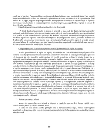 77
care îl are în îngrijire. Plasamentul în regim de urgenţă al copilului care nu a împlinit vârsta de 2 ani poate fi
dispus numai la familia extinsă sau substitutivă, plasamentul acestuia într-un serviciu de tip rezidenţial fiind
interzis. Ca excepţie, se poate dispune plasamentul de urgenţă într-un serviciu de tip rezidenţial al copilului
mai mic de 2 ani, în situaţia în care acesta prezintă handicapuri grave, cu dependenţă de îngrijiri în servicii de
tip rezidenţial specializat.
• Efectele dispunerii măsurii plasamentului în regim de urgenţă.
Pe toată durata plasamentului în regim de urgenţă se suspendă de drept exerciţiul drepturilor
părinteşti, pană când instanţa judecătorească va decide cu privire la menţinerea sau la înlocuirea acestei măsuri
şi cu privire la exercitarea drepturilor părinteşti. Pe perioada suspendării, drepturile şi obligaţiile părinteşti
privitoare la persoana copilului sunt exercitate/îndeplinite de către persoana, familia, asistentul maternal sau
de către şeful serviciului de tip rezidenţial care a primit copilul în plasament în regim de urgenţă, iar cele
privitoare la bunurile copilului sunt exercitate/ îndeplinite de către preşedintele consiliului judeţean, respectiv
de către primarul sectorului municipiului Bucureşti.
• Competenţa în ceea ce priveşte dispunerea măsurii plasamentului în regim de urgenţă.
Măsura plasamentului în regim de urgenţă se stabileşte de către directorul direcţiei generale de
asistenţă socială şi protecţia copilului din unitatea administrativ-teritorială în care se găseşte copilul găsit sau
cel abandonat de către mamă în unităţi sanitare ori copilul abuzat sau neglijat, în situaţia în care nu se
întâmpină opoziţie din partea reprezentanţilor persoanelor juridice, precum şi a persoanelor fizice care au în
îngrijire sau asigură protecţia copilului respectiv. Măsura plasamentului în regim de urgenţă se stabileşte de
către instanţa judecătorească, pe calea ordonanţei preşedinţiale, la cererea direcţiei generale de asistenţă
socială şi protecţia copilului, în situaţia în care persoanele fizice sau reprezentanţii persoanelor juridice care au
în îngrijire sau asigură protecţia unui copil refuză sau împiedică în orice mod efectuarea verificărilor de către
reprezentanţii direcţiei generale de asistenţă socială şi protecţia copilului, iar aceştia stabilesc că există motive
temeinice care să susţină existenţa unei situaţii de pericol iminent pentru copil, datorată abuzului şi neglijării.
În situaţia plasamentului în regim de urgenţă dispus de către direcţia generală de asistenţă socială şi protecţia
copilului, aceasta este obligată să sesizeze instanţa judecătorească în termen de 48 de ore de la data la care a
dispus această măsură. Instanţa judecătorească va analiza motivele care au stat la baza măsurii adoptate de
către direcţia generală de asistenţă socială şi protecţia copilului şi se vor pronunţa, după caz, cu privire la
menţinerea plasamentului în regim de urgenţă sau la înlocuirea acestuia cu măsura plasamentului, instituirea
tutelei ori cu privire la reintegrarea copilului în familia sa. Instanţa este obligată să se pronunţe şi cu privire la
exercitarea drepturilor părinteşti. În situaţia în care plasamentul în regim de urgenţă este dispus de către
instanţa judecătorească, aceasta se va pronunţa cu privire la: înlocuirea plasamentului în regim de urgenţă cu
măsura plasamentului, decăderea totală sau parţială din exerciţiul drepturilor părinteşti, precum şi cu privire la
exercitarea drepturilor părinteşti.
• Supravegherea specializată
Măsura de supraveghere specializată se dispune în condiţiile prezentei legi faţă de copilul care a
săvârşit o faptă penală şi care nu răspunde penal.
În cazul în care există acordul părinţilor sau al reprezentantului legal, măsura supravegherii
specializate se dispune de către comisia pentru protecţia copilului iar, în lipsa acestui acord, de către instanţa
judecătorească.
 