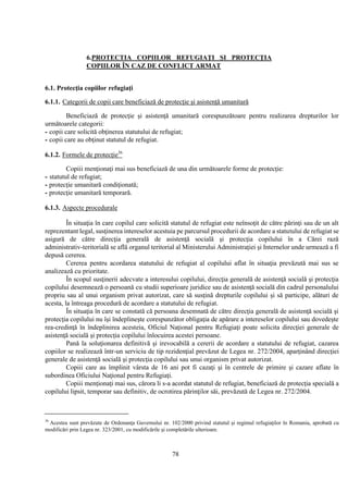 78
6.PROTECTIA COPIILOR REFUGIAŢI ŞI PROTECŢIA
COPIILOR ÎN CAZ DE CONFLICT ARMAT
6.1. Protecţia copiilor refugiaţi
6.1.1. Categorii de copii care beneficiază de protecţie şi asistenţă umanitară
Beneficiază de protecţie şi asistenţă umanitară corespunzătoare pentru realizarea drepturilor lor
următoarele categorii:
- copii care solicită obţinerea statutului de refugiat;
- copii care au obţinut statutul de refugiat.
6.1.2. Formele de protecţie36
Copiii menţionaţi mai sus beneficiază de una din următoarele forme de protecţie:
- statutul de refugiat;
- protecţie umanitară condiţionată;
- protecţie umanitară temporară.
6.1.3. Aspecte procedurale
În situaţia în care copilul care solicită statutul de refugiat este neînsoţit de către părinţi sau de un alt
reprezentant legal, susţinerea intereselor acestuia pe parcursul procedurii de acordare a statutului de refugiat se
asigură de către direcţia generală de asistenţă socială şi protecţia copilului în a Cărei rază
administrativ-teritorială se află organul teritorial al Ministerului Administraţiei şi Internelor unde urmează a fi
depusă cererea.
Cererea pentru acordarea statutului de refugiat al copilului aflat în situaţia prevăzută mai sus se
analizează cu prioritate.
În scopul susţinerii adecvate a interesului copilului, direcţia generală de asistenţă socială şi protecţia
copilului desemnează o persoană cu studii superioare juridice sau de asistenţă socială din cadrul personalului
propriu sau al unui organism privat autorizat, care să susţină drepturile copilului şi să participe, alături de
acesta, la întreaga procedură de acordare a statutului de refugiat.
În situaţia în care se constată că persoana desemnată de către direcţia generală de asistenţă socială şi
protecţia copilului nu îşi îndeplineşte corespunzător obligaţia de apărare a intereselor copilului sau dovedeşte
rea-credinţă în îndeplinirea acesteia, Oficiul Naţional pentru Refugiaţi poate solicita direcţiei generale de
asistenţă socială şi protecţia copilului înlocuirea acestei persoane.
Pană la soluţionarea definitivă şi irevocabilă a cererii de acordare a statutului de refugiat, cazarea
copiilor se realizează într-un serviciu de tip rezidenţial prevăzut de Legea nr. 272/2004, aparţinând direcţiei
generale de asistenţă socială şi protecţia copilului sau unui organism privat autorizat.
Copiii care au împlinit vârsta de 16 ani pot fi cazaţi şi în centrele de primire şi cazare aflate în
subordinea Oficiului Naţional pentru Refugiaţi.
Copiii menţionaţi mai sus, cărora li s-a acordat statutul de refugiat, beneficiază de protecţia specială a
copilului lipsit, temporar sau definitiv, de ocrotirea părinţilor săi, prevăzută de Legea nr. 272/2004.
36
Acestea sunt prevăzute de Ordonanţa Guvernului nr. 102/2000 privind statutul şi regimul refugiaţilor în Romania, aprobată cu
modificări prin Legea nr. 323/2001, cu modificările şi completările ulterioare.
 