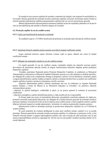 79
În situaţia în care cererea copilului de acordare a statutului de refugiat, este respinsă în mod definitiv şi
irevocabil, direcţia generală de asistenţă socială şi protecţia copilului sesizează Autoritatea pentru Străini şi
solicită instanţei judecătoreşti stabilirea plasamentului copilului într-un serviciu de protecţie specială.
Măsura plasamentului durează pană la returnarea copilului în ţara de reşedinţă a părinţilor ori în ţara în
care au fost identificaţi alţi membri ai familiei dispuşi să ia copilul.
6.2. Protecţia copiilor în caz de conflict armat
6.2.1. Copiii care beneficiază de protecţie şi asistenţă
În condiţiile Legii nr. 272/2004, beneficiază de protecţie şi asistenţă copiii afectaţi de conflicte armate.
6.2.2. Interdicţia folosirii copilului pentru anumite activităţi în timpul conflictelor armate
Legea analizată interzice expres folosirea vreunui copil ca spion, călăuză sau curier în timpul
conflictelor armate.
6.2.3. Obligaţii ale instituţiilor statului în caz de conflicte armate
Ca regulă generală, în caz de conflicte armate, instituţiile statului iau măsurile necesare pentru
dezvoltarea de mecanisme speciale menite să asigure monitorizarea măsurilor adoptate pentru protejarea
drepturilor copilului.
Totodată, autoritatea Naţională pentru Protecţia Drepturilor Copilului, în colaborare cu Ministerul
Administraţiei şi Internelor,cu Ministerul Apărării Naţionale, precum şi cu alte instituţii cu atribuţii specifice,
are obligaţia de a iniţia şi de a implementa strategii şi programe, inclusiv la nivel familial şi comunitar, pentru
a asigura demobilizarea copiilor soldaţi şi,respectiv pentru a remedia efectele fizice şi psihice ale conflictelor
asupra copilului şi pentru a promova reintegrarea socială a acestuia.
Organele administraţiei publice centrale menţionate mai sus, în colaborare cu Agenţia Naţională
pentru Ocupare a Forţei de Muncă şi cu Ministerul Educaţiei şi Cercetării, vor promova măsurile
corespunzătoare pentru:
- educarea în spiritul înţelegerii, solidarităţii şi păcii, ca un proces general şi continuu în prevenirea
conflictelor;
- educarea şi pregătirea copiilor demobilizaţi pentru o viaţă socială activă şi responsabilă.
În fiecare judeţ sau sector al municipiului Bucureşti, preşedintele consiliului judeţean ori, după caz,
primarul sectorului municipiului Bucureşti, are obligaţia de a înainta direcţiei generale de asistenţă socială şi
protecţia copilului, în termen de 24 de ore de la iniţierea unui conflict armat, o listă completă a tuturor copiilor
aflaţi pe teritoriul respectivei unităţi administrativ- teritoriale, în vederea monitorizării situaţiei acestora.
Infrastructura având ca destinaţie protecţia şi promovarea drepturilor copilului nu va fi folosită în
scopuri militare.
În cazul acţiunilor de evaluare desfăşurate în urma unor conflicte armate, copiilor li se va acorda
prioritate. Direcţia generală de asistenţă socială şi protecţia copilului, în colaborare cu protecţia civilă, va lua
măsurile necesare pentru a asigura supravegherea copiilor care sunt evacuaţi de către persoane care îşi pot
asuma responsabilitatea ocrotirii şi siguranţei lor. Ori de cate ori este posibil, membrii aceleiaşi familii vor fi
cazaţi împreună.
 