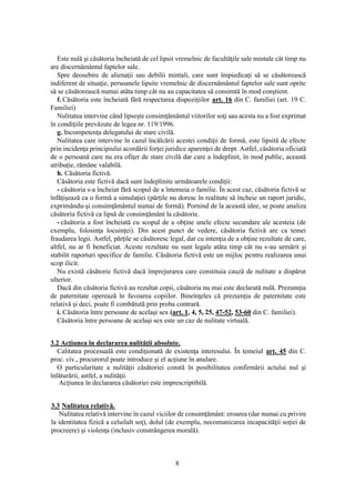 8
Este nulă şi căsătoria încheiată de cel lipsit vremelnic de facultăţile sale mintale cât timp nu
are discernământul faptelor sale.
Spre deosebire de alienaţii sau debilii mintali, care sunt împiedicaţi să se căsătorească
indiferent de situaţie, persoanele lipsite vremelnic de discernământul faptelor sale sunt oprite
să se căsătorească numai atâta timp cât nu au capacitatea să consimtă în mod conştient.
f. Căsătoria este încheiată fără respectarea dispoziţiilor art. 16 din C. familiei (art. 19 C.
Familiei)
Nulitatea intervine când lipseşte consimţământul viitorilor soţi sau acesta nu a fost exprimat
în condiţiile prevăzute de legea nr. 119/1996.
g. Incompetenţa delegatului de stare civilă.
Nulitatea care intervine în cazul încălcării acestei condiţii de formă, este lipsită de efecte
prin incidenţa principiului acordării forţei juridice aparenţei de drept. Astfel, căsătoria oficiată
de o persoană care nu era ofiţer de stare civilă dar care a îndeplinit, în mod public, această
atribuţie, rămâne valabilă.
h. Căsătoria fictivă.
Căsătoria este fictivă dacă sunt îndeplinite următoarele condiţii:
- căsătoria s-a încheiat fără scopul de a întemeia o familie. În acest caz, căsătoria fictivă se
înfăţişează ca o formă a simulaţiei (părţile nu doresc în realitate să încheie un raport juridic,
exprimându-şi consimţământul numai de formă). Pornind de la această idee, se poate analiza
căsătoria fictivă ca lipsă de consimţământ la căsătorie.
- căsătoria a fost încheiată cu scopul de a obţine unele efecte secundare ale acesteia (de
exemplu, folosinţa locuinţei). Din acest punct de vedere, căsătoria fictivă are ca temei
fraudarea legii. Astfel, părţile se căsătoresc legal, dar cu intenţia de a obţine rezultate de care,
altfel, nu ar fi beneficiat. Aceste rezultate nu sunt legale atâta timp cât nu s-au urmărit şi
stabilit raporturi specifice de familie. Căsătoria fictivă este un mijloc pentru realizarea unui
scop ilicit.
Nu există căsătorie fictivă dacă împrejurarea care constituia cauză de nulitate a dispărut
ulterior.
Dacă din căsătoria fictivă au rezultat copii, căsătoria nu mai este declarată nulă. Prezumţia
de paternitate operează în favoarea copiilor. Bineînţeles că prezumţia de paternitate este
relativă şi deci, poate fi combătută prin proba contrară.
i. Căsătoria între persoane de acelaşi sex (art. 1, 4, 5, 25, 47-52, 53-60 din C. familiei).
Căsătoria între persoane de acelaşi sex este un caz de nulitate virtuală.
3.2 Acţiunea în declararea nulităţii absolute.
Calitatea procesuală este condiţionată de existenţa interesului. În temeiul art. 45 din C.
proc. civ., procurorul poate introduce şi el acţiune în anulare.
O particularitate a nulităţii căsătoriei constă în posibilitatea confirmării actului nul şi
înlăturării, astfel, a nulităţii.
Acţiunea în declararea căsătoriei este imprescriptibilă.
3.3 Nulitatea relativă.
Nulitatea relativă intervine în cazul viciilor de consimţământ: eroarea (dar numai cu privire
la identitatea fizică a celuilalt soţ), dolul (de exemplu, necomunicarea incapacităţii soţiei de
procreere) şi violenţa (inclusiv constrângerea morală).
 