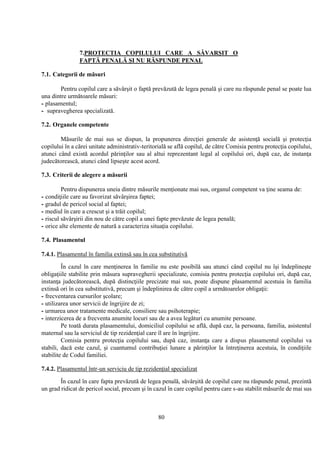 80
7.PROTECTIA COPILULUI CARE A SĂVARŞIT O
FAPTĂ PENALĂ ŞI NU RĂSPUNDE PENAL
7.1. Categorii de măsuri
Pentru copilul care a săvârşit o faptă prevăzută de legea penală şi care nu răspunde penal se poate lua
una dintre următoarele măsuri:
- plasamentul;
- supravegherea specializată.
7.2. Organele competente
Măsurile de mai sus se dispun, la propunerea direcţiei generale de asistenţă socială şi protecţia
copilului în a cărei unitate administrativ-teritorială se află copilul, de către Comisia pentru protecţia copilului,
atunci când există acordul părinţilor sau al altui reprezentant legal al copilului ori, după caz, de instanţa
judecătorească, atunci când lipseşte acest acord.
7.3. Criterii de alegere a măsurii
Pentru dispunerea uneia dintre măsurile menţionate mai sus, organul competent va ţine seama de:
- condiţiile care au favorizat săvârşirea faptei;
- gradul de pericol social al faptei;
- mediul în care a crescut şi a trăit copilul;
- riscul săvârşirii din nou de către copil a unei fapte prevăzute de legea penală;
- orice alte elemente de natură a caracteriza situaţia copilului.
7.4. Plasamentul
7.4.1. Plasamentul în familia extinsă sau în cea substitutivă
În cazul în care menţinerea în familie nu este posibilă sau atunci când copilul nu îşi îndeplineşte
obligaţiile stabilite prin măsura supravegherii specializate, comisia pentru protecţia copilului ori, după caz,
instanţa judecătorească, după distincţiile precizate mai sus, poate dispune plasamentul acestuia în familia
extinsă ori în cea substitutivă, precum şi îndeplinirea de către copil a următoarelor obligaţii:
- frecventarea cursurilor şcolare;
- utilizarea unor servicii de îngrijire de zi;
- urmarea unor tratamente medicale, consiliere sau psihoterapie;
- interzicerea de a frecventa anumite locuri sau de a avea legături cu anumite persoane.
Pe toată durata plasamentului, domiciliul copilului se află, după caz, la persoana, familia, asistentul
maternal sau la serviciul de tip rezidenţial care îl are în îngrijire.
Comisia pentru protecţia copilului sau, după caz, instanţa care a dispus plasamentul copilului va
stabili, dacă este cazul, şi cuantumul contribuţiei lunare a părinţilor la întreţinerea acestuia, în condiţiile
stabilite de Codul familiei.
7.4.2. Plasamentul într-un serviciu de tip rezidenţial specializat
În cazul în care fapta prevăzută de legea penală, săvârşită de copilul care nu răspunde penal, prezintă
un grad ridicat de pericol social, precum şi în cazul în care copilul pentru care s-au stabilit măsurile de mai sus
 