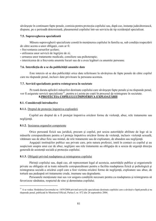 81
săvârşeşte în continuare fapte penale, comisia pentru protecţia copilului sau, după caz, instanţa judecătorească,
dispune, pe o perioadă determinată, plasamentul copilului într-un serviciu de tip rezidenţial specializat.
7.5. Supravegherea specializată
Măsura supravegherii specializate constă în menţinerea copilului în familia sa, sub condiţia respectării
de către acesta a unor obligaţii, cum ar fi:
- frecventarea cursurilor şcolare;
- utilizarea unor servicii de îngrijire de zi;
- urmarea unor tratamente medicale, consiliere sau psihoterapie;
- interzicerea de a frecventa anumite locuri sau de a avea legături cu anumite persoane.
7.6. Interdicţia de a se da publicităţii anumite date
Este interzis să se dea publicităţii orice date referitoare la săvârşirea de fapte penale de către copilul
care nu răspunde penal, inclusiv date privitoare la persoana acestuia.
7.7. Servicii specializate pentru reintegrarea în societate
Pe toată durata aplicării măsurilor destinate copilului care săvârşeşte fapte penale şi nu răspunde penal,
vor fi asigurate servicii specializate37
, pentru a-i asista pe copii în procesul de reintegrare în societate.
8.PROTECTIA COPILULUI ÎMPOTRIVA EXPLOATĂRII
8.1. Consideraţii introductive
8.1.1. Dreptul de protecţie împotriva exploatării
Copilul are dreptul de a fi protejat împotriva oricăror forme de violenţă, abuz, rele tratamente sau
neglijenţă.
8.1.2. Sesizarea organelor competente
Orice persoană fizică sau juridică, precum şi copilul, pot sesiza autorităţile abilitate de lege să ia
măsurile corespunzătoare pentru a-l proteja împotriva oricăror forme de violenţă, inclusiv violenţă sexuală,
vătămare sau de abuz fizic sau mintal, de rele tratamente sau de exploatare, de abandon sau neglijenţă.
Angajaţii instituţiilor publice sau private care, prin natura profesiei, intră în contact cu copilul şi au
suspiciuni asupra unui caz de abuz, neglijare sau rele tratamente au obligaţia de a sesiza de urgenţă direcţia
generală de asistenţă socială şi protecţia copilului.
8.1.3. Obligaţii privind readaptarea şi reintegrarea copilului
Părinţii copilului sau, după caz, alt reprezentant legal al acestuia, autorităţile publice şi organismele
private au obligaţia să ia toate măsurile corespunzătoare pentru a facilita readaptarea fizică şi psihologică şi
reintegrarea socială a oricărui copil care a fost victima oricărei forme de neglijenţă, exploatare sau abuz, de
tortură sau pedeapsă ori tratamente crude, inumane sau degradante.
Persoanele menţionate mai sus vor asigura condiţiile necesare pentru ca readaptarea şi reintegrarea să
favorizeze sănătatea, respectul de sine şi demnitatea copilului.
37
A se vedea: Hotărârea Guvernului nr. 1439/2004 privind serviciile specializate destinate copilului care a săvârşit o faptă penală şi nu
răspunde penal, publicată în Monitorul Oficial, Partea I, nr. 872 din 24 septembrie 2004.
 