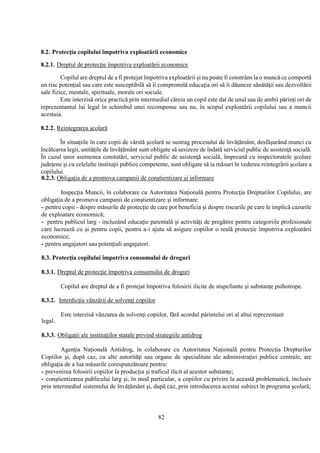 82
8.2. Protecţia copilului împotriva exploatării economice
8.2.1. Dreptul de protecţie împotriva exploatării economice
Copilul are dreptul de a fi protejat împotriva exploatării şi nu poate fi constrâns la o muncă ce comportă
un risc potenţial sau care este susceptibilă să îi compromită educaţia ori să îi dăuneze sănătăţii sau dezvoltării
sale fizice, mentale, spirituale, morale ori sociale.
Este interzisă orice practică prin intermediul căreia un copil este dat de unul sau de ambii părinţi ori de
reprezentantul lui legal în schimbul unei recompense sau nu, în scopul exploatării copilului sau a muncii
acestuia.
8.2.2. Reintegrarea şcolară
În situaţiile în care copii de vârstă şcolară se sustrag procesului de învăţământ, desfăşurând munci cu
încălcarea legii, unităţile de învăţământ sunt obligate să sesizeze de îndată serviciul public de asistenţă socială.
În cazul unor asemenea constatări, serviciul public de asistenţă socială, împreună cu inspectoratele şcolare
judeţene şi cu celelalte instituţii publice competente, sunt obligate să ia măsuri în vederea reintegrării şcolare a
copilului.
8.2.3. Obligaţia de a promova campanii de conştientizare şi informare
Inspecţia Muncii, în colaborare cu Autoritatea Naţională pentru Protecţia Drepturilor Copilului, are
obligaţia de a promova campanii de conştientizare şi informare:
- pentru copii - despre măsurile de protecţie de care pot beneficia şi despre riscurile pe care le implică cazurile
de exploatare economică;
- pentru publicul larg - incluzând educaţie parentală şi activităţi de pregătire pentru categoriile profesionale
care lucrează cu şi pentru copii, pentru a-i ajuta să asigure copiilor o reală protecţie împotriva exploatării
economice;
- pentru angajatori sau potenţiali angajatori.
8.3. Protecţia copilului împotriva consumului de droguri
8.3.1. Dreptul de protecţie împotriva consumului de droguri
Copilul are dreptul de a fi protejat împotriva folosirii ilicite de stupefiante şi substanţe psihotrope.
8.3.2. Interdicţia vânzării de solvenţi copiilor
Este interzisă vânzarea de solvenţi copiilor, fără acordul părintelui ori al altui reprezentant
legal.
8.3.3. Obligaţii ale instituţiilor statale privind strategiile antidrog
Agenţia Naţională Antidrog, în colaborare cu Autoritatea Naţională pentru Protecţia Drepturilor
Copiilor şi, după caz, cu alte autorităţi sau organe de specialitate ale administraţiei publice centrale, are
obligaţia de a lua măsurile corespunzătoare pentru:
- prevenirea folosirii copiilor la producţia şi traficul ilicit al acestor substanţe;
- conştientizarea publicului larg şi, în mod particular, a copiilor cu privire la această problematică, inclusiv
prin intermediul sistemului de învăţământ şi, după caz, prin introducerea acestui subiect în programa şcolară;
 