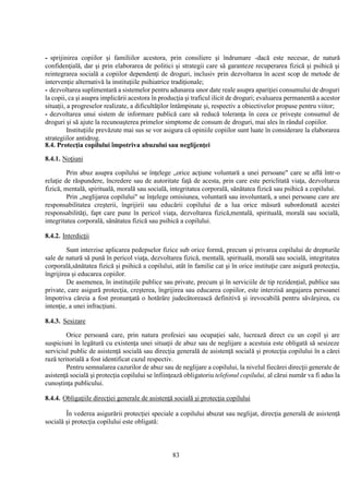 83
- sprijinirea copiilor şi familiilor acestora, prin consiliere şi îndrumare -dacă este necesar, de natură
confidenţială, dar şi prin elaborarea de politici şi strategii care să garanteze recuperarea fizică şi psihică şi
reintegrarea socială a copiilor dependenţi de droguri, inclusiv prin dezvoltarea în acest scop de metode de
intervenţie alternativă la instituţiile psihiatrice tradiţionale;
- dezvoltarea suplimentară a sistemelor pentru adunarea unor date reale asupra apariţiei consumului de droguri
la copii, ca şi asupra implicării acestora în producţia şi traficul ilicit de droguri; evaluarea permanentă a acestor
situaţii, a progreselor realizate, a dificultăţilor întâmpinate şi, respectiv a obiectivelor propuse pentru viitor;
- dezvoltarea unui sistem de informare publică care să reducă toleranţa în ceea ce priveşte consumul de
droguri şi să ajute la recunoaşterea primelor simptome de consum de droguri, mai ales în rândul copiilor.
Instituţiile prevăzute mai sus se vor asigura că opiniile copiilor sunt luate în considerare la elaborarea
strategiilor antidrog.
8.4. Protecţia copilului împotriva abuzului sau neglijenţei
8.4.1. Noţiuni
Prin abuz asupra copilului se înţelege „orice acţiune voluntară a unei persoane" care se află într-o
relaţie de răspundere, încredere sau de autoritate faţă de acesta, prin care este periclitată viaţa, dezvoltarea
fizică, mentală, spirituală, morală sau socială, integritatea corporală, sănătatea fizică sau psihică a copilului.
Prin „neglijarea copilului" se înţelege omisiunea, voluntară sau involuntară, a unei persoane care are
responsabilitatea creşterii, îngrijirii sau educării copilului de a lua orice măsură subordonată acestei
responsabilităţi, fapt care pune în pericol viaţa, dezvoltarea fizică,mentală, spirituală, morală sau socială,
integritatea corporală, sănătatea fizică sau psihică a copilului.
8.4.2. Interdicţii
Sunt interzise aplicarea pedepselor fizice sub orice formă, precum şi privarea copilului de drepturile
sale de natură să pună în pericol viaţa, dezvoltarea fizică, mentală, spirituală, morală sau socială, integritatea
corporală,sănătatea fizică şi psihică a copilului, atât în familie cat şi în orice instituţie care asigură protecţia,
îngrijirea şi educarea copiilor.
De asemenea, în instituţiile publice sau private, precum şi în serviciile de tip rezidenţial, publice sau
private, care asigură protecţia, creşterea, îngrijirea sau educarea copiilor, este interzisă angajarea persoanei
împotriva căreia a fost pronunţată o hotărâre judecătorească definitivă şi irevocabilă pentru săvârşirea, cu
intenţie, a unei infracţiuni.
8.4.3. Sesizare
Orice persoană care, prin natura profesiei sau ocupaţiei sale, lucrează direct cu un copil şi are
suspiciuni în legătură cu existenţa unei situaţii de abuz sau de neglijare a acestuia este obligată să sesizeze
serviciul public de asistenţă socială sau direcţia generală de asistenţă socială şi protecţia copilului în a cărei
rază teritorială a fost identificat cazul respectiv.
Pentru semnalarea cazurilor de abuz sau de neglijare a copilului, la nivelul fiecărei direcţii generale de
asistenţă socială şi protecţia copilului se înfiinţează obligatoriu telefonul copilului, al cărui număr va fi adus la
cunoştinţa publicului.
8.4.4. Obligaţiile direcţiei generale de asistenţă socială şi protecţia copilului
În vederea asigurării protecţiei speciale a copilului abuzat sau neglijat, direcţia generală de asistenţă
socială şi protecţia copilului este obligată:
 