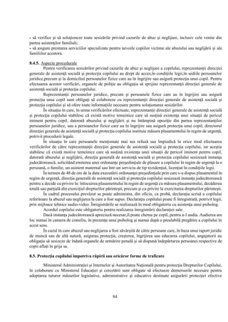 84
- să verifice şi să soluţioneze toate sesizările privind cazurile de abuz şi neglijare, inclusiv cele venite din
partea asistenţilor familiali;
- să asigure prestarea serviciilor specializate pentru nevoile copiilor victime ale abuzului sau neglijării şi ale
familiilor acestora.
8.4.5. Aspecte procedurale
Pentru verificarea sesizărilor privind cazurile de abuz şi neglijare a copilului, reprezentanţii direcţiei
generale de asistenţă socială şi protecţia copilului au drept de acces,în condiţiile legii,în sediile persoanelor
juridice,precum şi la domiciliul persoanelor fizice care au în îngrijire sau asigură protecţia unui copil. Pentru
efectuarea acestor verificări, organele de poliţie au obligaţia să sprijine reprezentanţii direcţiei generale de
asistenţă socială şi protecţia copilului.
Reprezentanţii persoanelor juridice, precum şi persoanele fizice care au în îngrijire sau asigură
protecţia unui copil sunt obligaţi să colaboreze cu reprezentanţii direcţiei generale de asistenţă socială şi
protecţia copilului şi să ofere toate informaţiile necesare pentru soluţionarea sesizărilor.
În situaţia în care, în urma verificărilor efectuate, reprezentanţii direcţiei generale de asistenţă socială
şi protecţia copilului stabilesc că există motive temeinice care să susţină existenţa unei situaţii de pericol
iminent pentru copil, datorată abuzului şi neglijării şi nu întâmpină opoziţie din partea reprezentanţilor
persoanelor juridice, sau a persoanelor fizice care au în îngrijire sau asigură protecţia unui copil, directorul
direcţiei generale de asistenţă socială şi protecţia copilului instituie măsura plasamentului în regim de urgenţă,
potrivit procedurii legale.
În situaţia în care persoanele menţionate mai sus refuză sau împiedică în orice mod efectuarea
verificărilor de către reprezentanţii direcţiei generale de asistenţă socială şi protecţia copilului, iar aceştia
stabilesc că există motive temeinice care să susţină existenţa unei situaţii de pericol iminent pentru copil,
datorată abuzului şi neglijării, direcţia generală de asistenţă socială şi protecţia copilului sesizează instanţa
judecătorească, solicitând emiterea unei ordonanţe preşedinţiale de plasare a copilului în regim de urgenţă la o
persoană, o familie, un asistent maternal sau într-un serviciu de tip rezidenţial, licenţiat în condiţiile legii.
În termen de 48 de ore de la data executării ordonanţei preşedinţiale prin care s-a dispus plasamentul în
regim de urgenţă, direcţia generală de asistenţă socială şi protecţia copilului sesizează instanţa judecătorească
pentru a decide cu privire la: înlocuirea plasamentului în regim de urgenţă cu măsura plasamentului, decăderea
totală sau parţială din exerciţiul drepturilor părinteşti, precum şi cu privire la exercitarea drepturilor părinteşti.
În cadrul procesului prevăzut se poate administra, din oficiu, ca probă, declaraţia scrisă a copilului
referitoare la abuzul sau neglijarea la care a fost supus. Declaraţia copilului poate fi înregistrată, potrivit legii,
prin mijloace tehnice audio-video. Înregistrările se realizează în mod obligatoriu cu asistenţa unui psiholog.
Acordul copilului este obligatoriu pentru realizarea înregistrării declaraţiei sale.
Dacă instanţa judecătorească apreciază necesar,îl poate chema pe copil, pentru a-l audia. Audierea are
loc numai în camera de consiliu, în prezenţa unui psiholog şi numai după o prealabilă pregătire a copilului în
acest sens.
În cazul în care abuzul sau neglijarea a fost săvârşită de către persoane care, în baza unui raport juridic
de muncă sau de altă natură, asigurau protecţia, creşterea, îngrijirea sau educarea copilului, angajatorii au
obligaţia să sesizeze de îndată organele de urmărire penală şi să dispună îndepărtarea persoanei respective de
copii aflaţi în grija sa.
8.5. Protecţia copilului împotriva răpirii sau oricăror forme de traficare
Ministerul Administraţiei şi Internelor şi Autoritatea Naţională pentru protecţia Drepturilor Copilului,
în colaborare cu Ministerul Educaţiei şi cercetării sunt obligate să efectueze demersurile necesare pentru
adoptarea tuturor măsurilor legislative, administrative şi educative destinate asigurării protecţiei efective
 