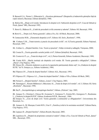 86
5. Barasch E.A., Nestor I., Zilberstein S., „Ocrotirea părintească" (Drepturile şi îndatoririle părinţilor faţă de
copiii minori), Bucureşti, Editura Ştiinţifică, 1960;
6. Beleiu Gh., „Drept civil român. Introducere în dreptul civil. Subiectele dreptului civil", Casa de Editură şi
Presă „Şansa" SRL, Bucureşti 1992;
7. Boroi G., Rădescu D., „Codul de procedură civilă comentat şi adnotat", Editura All, Bucureşti, 1994;
8. Boroi G., „ Drept civil, Partea generala", editia a II-a, Ed. All Beck, Bucureşti, 2000;
9. Cantacuzino M.B., „Elementele dreptului civil", Editura All, Seria „Restitutio", 1998;
10. Ciobanu V.M., „Tratat teoretic şi practic de procedură civilă", vol. II,Teoria generală, Editura Naţional,
Bucureşti, 1997;
11. Corhan A., „Dreptul familiei. Curs. Teorie şi practică.", Ediţie revăzută şi adăugită, Timişoara, 2000;
12. Cosma D., „Teoria generală a actului juridic civil", Editura Ştiinţifică, Bucureşti, 1969;
13. Cosmovici P. ş.a., „Tratat de drept civil", vol, I, Partea Generală, Editura Academiei, Bucureşti, 1989;
14. Costin M.N., „Marile instituţii ale dreptului civil român. III. Teoria generală a obligaţiilor", Editura
„Dacia", Cluj-Napoca, 1993;
15. Eliescu M., „Efectele căsătoriei cu privire la raporturile patrimoniale dintre soţi", în „Căsătoria în dreptul
R.P.R." de Tr. Ionaşcu ş.a., Editura Academiei, 1964;
16. Filipescu I.P., „Tratat de dreptul familiei", Editura ALL, Bucureşti, 1993;
17. Filipescu I.P., Filipescu A.I., „Tratat de dreptul familiei", Ediţia a VII-a, Editura All Beck, 2002;
18. Florian E., „Dreptul familiei", Editura „Limes", Cluj-Napoca, 2003;
19. Hamangiu C., Rosetti-Bălănescu I, Băicoianu Al., „Tratat de drept civil român", vol. I, Editura All, Seria
„Restitutio" , Bucureşti, 1998;
20. Iluţ P., „Sociopsihologia şi antropologia familiei", Editura „Polirom", Iaşi, 2005;
21. Ionaşcu Tr., Christian I., Eliescu M., Economu V., Eminescu Y., Eremia M.I., Georgescu V., Rucăreanu
I., „Căsătoria în dreptul R.P.R", Editura Academiei R.P.R., Bucureşti , 1964;
22. Ionaşcu Tr., „Curs de drept civil. Teoria generală a contractelor şi obligaţiunilor", Universitatea din
Bucureşti, f.a.;
23. Ionaşcu A., M. Mureşan, Costin M.N., Ursa V. „Familia şi rolul ei în societatea socialistă", Editura Dacia,
Cluj-Napoca, 1975;
24. Lupaşcu D. „Dreptul familiei", Editura Rosetti, Bucureşti, 2005;
25. Lupulescu D., „Dreptul de proprietate comună al soţilor", Ediţia a II-a, Casa de Editură şi Presă „Şansa"
SRL , Bucureşti, 1993;
 