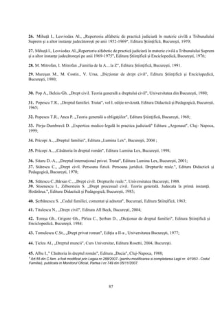 87
26. Mihuţă I., Lesviodax Al., „Repertoriu alfabetic de practică judiciară în materie civilă a Tribunalului
Suprem şi a altor instanţe judecătoreşti pe anii 1952-1969", Editura Ştiinţifică, Bucureşti, 1970;
27. Mihuţă I., Lesviodax Al.„Repertoriu alfabetic de practică judiciară în materie civilă a Tribunalului Suprem
şi a altor instanţe judecătoreşti pe anii 1969-1975", Editura Ştiinţifică şi Enciclopedică, Bucureşti, 1976;
28. M. Mitrofan, I. Mitrofan „Familia de la A....la Z", Editura Ştiinţifică, Bucureşti, 1991.
29. Mureşan M., M. Costin., V. Ursa, „Dicţionar de drept civil", Editura Ştiinţifică şi Enciclopedică,
Bucureşti, 1980;
30. Pop A., Beleiu Gh. „Drept civil. Teoria generală a dreptului civil", Universitatea din Bucureşti, 1980;
31. Popescu T.R., „Dreptul familiei. Tratat", vol I, ediţie revăzută, Editura Didactică şi Pedagogică, Bucureşti,
1965;
32. Popescu T.R., Anca P. „Teoria generală a obligaţiilor", Editura Ştiinţifică, Bucureşti, 1968;
33. Perju-Dumbravă D. „Expertiza medico-legală în practica judiciară" Editura „Argonaut", Cluj- Napoca,
1999;
34. Pricopi A., „Dreptul familiei", Editura „Lumina Lex", Bucureşti, 2004 ;
35. Pricopi A., „Căsătoria în dreptul român", Editura Lumina Lex, Bucureşti, 1998;
36. Sitaru D.-A., „Dreptul internaţional privat. Tratat", Editura Lumina Lex, Bucureşti, 2001;
37. Stătescu C., „Drept civil. Persoana fizică. Persoana juridică. Drepturile reale.", Editura Didactică şi
Pedagogică, Bucureşti, 1970;
38. Stătescu C.,Bârsan C., „Drept civil. Drepturile reale.", Universitatea Bucureşti, 1988.
39. Stoenescu I., Zilberstein S. „Drept procesual civil. Teoria generală. Judecata la primă instanţă.
Hotărârea.", Editura Didactică şi Pedagogică, Bucureşti, 1983;
40. Şerbănescu S. „Codul familiei, comentat şi adnotat", Bucureşti, Editura Ştiinţifică, 1963;
41. Titulescu N., „Drept civil", Editura All Beck, Bucureşti, 2004;
42. Tomşa Gh., Grigore Gh., Pîrlea C., Şerban D., „Dicţionar de dreptul familiei", Editura Ştiinţifică şi
Enciclopedică, Bucureşti, 1984;
43. Tomulescu C.St., „Drept privat roman", Ediţia a II-a , Universitatea Bucureşti, 1977;
44. Ţiclea Al., „Dreptul muncii", Curs Universitar, Editura Rosetti, 2004, Bucureşti.
45. Albu I.," Căsătoria în dreptul român", Editura „Dacia", Cluj-Napoca, 1988;
3
Art.55 din C.fam. a fost modificat prin Legea nr.288/2007- (pentru modificarea si completarea Legii nr. 4/1953 - Codul
Familiei), publicata in Monitorul Oficial, Partea I nr.749 din 05/11/2007.
 
