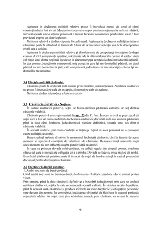 9
Acţiunea în declararea nulităţii relative poate fi introdusă numai de soţul al cărui
consimţământ a fost viciat. Moştenitorii acestuia nu pot continua acţiunea în nulitate relativă,
întrucât aceasta este o acţiune personală. Dacă ar fi existat o asemenea posibilitate, ea ar fi fost
prevăzută expres de către legiuitor.
Nulitatea relativă a căsătoriei poate fi confirmată. Acţiunea în declararea nulităţii relative a
căsătoriei poate fi introdusă în termen de 6 luni de la încetarea violenţei sau de la descoperirea
erorii sau a dolului.
Acţiunea în declararea nulităţii relative şi absolute este de competenţa instanţelor de drept
comun. Astfel, competenţa aparţine judecătoriei de la ultimul domiciliu comun al soţilor, dacă
cel puţin unul dintre soţi mai locuieşte în circumscripţia acesteia la data introducerii acţiunii.
În caz contrar, judecătoria competentă este aceea în care îşi are domiciliul pârâtul, iar când
pârâtul nu are domiciliu în ţară, este competentă judecătoria în circumscripţia căreia îşi are
domiciliu reclamantul.
3.4 Efectele nulităţii căsătoriei.
Căsătoria poate fi declarată nulă numai prin hotărâre judecătorească. Nulitatea căsătoriei
nu poate fi invocată pe cale de excepţie, ci numai pe cale de acţiune.
Nulitatea căsătoriei produce efecte retroactiv.
3.5 Casatoria putativa - Noţiune.
În cadrul căsătoriei putative, soţul de bună-credinţă păstrează calitatea de soţ dintr-o
căsătorie valabilă.
Căsătoria putativă este reglementată în art. 23 din C. fam. În acest articol se precizează că
soţul care a fost de bună-credinţă la încheierea căsătoriei, declarată nulă sau anulată, păstrează
până la data când hotărârea judecătorească rămâne definitivă, situaţia unui soţ dintr-o
căsătorie valabilă.
În această materie, prin buna-credinţă se înţelege faptul că acea persoană nu a cunoscut
cauza nulităţii căsătoriei.
Buna-credinţă trebuie să existe în momentul încheierii căsătorie, căci în funcţie de acest
moment se apreciază condiţiile de validitate ale căsătoriei. Reaua-credinţă survenită după
acest moment nu are influenţă asupra putativităţii căsătoriei.
În ceea ce priveşte dovada relei-credinţe, se aplică regula din dreptul comun, conform
căreia cel care o invocă are obligaţia de a o proba. Dovada se face cu orice mijloc de probă.
Beneficiul căsătoriei putative poate fi invocat de soţul de bună-credinţă în cadrul procesului
declanşat pentru desfiinţarea căsătoriei.
3.6 Efectele căsătoriei putative.
1. Ambii soţi sunt de bună-credinţă.
Când ambii soţi sunt de bună-credinţă, desfiinţarea căsătoriei produce efecte numai pentru
viitor.
Prin urmare, până la data rămânerii definitive a hotărârii judecătoreşti prin care se declară
nulitatea căsătoriei, soţilor le este recunoscută această calitate. În virtutea acestui beneficiu,
până la această dată, căsătoria îşi produce efectele cu toate drepturile şi obligaţiile personale
care decurg din aceasta. În consecinţă, încălcarea obligaţiei de fidelitate în această perioadă
reprezintă adulter iar soţul care şi-a schimbat numele prin căsătorie va reveni la numele
 