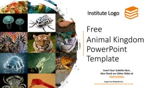 Free
Animal Kingdom
PowerPoint
Template
Institute Logo
Insert Your Subtitle Here.
Also Check our Other Slides at
MyFreeSlides
Image from Wikipedia link:
https://en.wikipedia.org/wiki/File:Animal_diversity.png
 