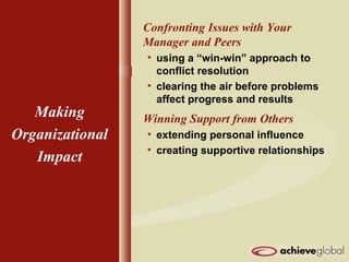 Confronting Issues with Your
Manager and Peers
• using a “win-win” approach to
conflict resolution
• clearing the air before problems
affect progress and results
Winning Support from Others
• extending personal influence
• creating supportive relationships
Making
Organizational
Impact
 