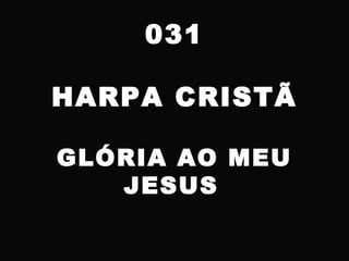 031
HARPA CRISTÃ
GLÓRIA AO MEU
JESUS
 