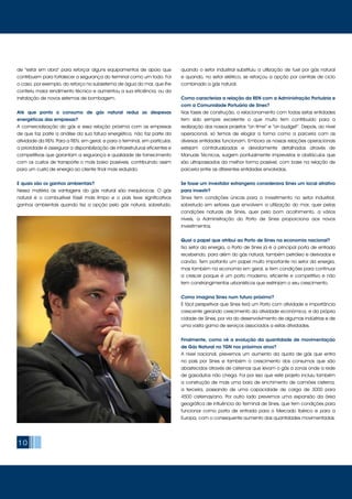 10
de “estar em obra” para reforçar alguns equipamentos de apoio que
contribuem para fortalecer a segurança do terminal como um todo. Foi
o caso, por exemplo, do reforço no subsistema de água do mar, que lhe
conferiu maior rendimento técnico e aumentou a sua eficiência, ou da
instalação de novos sistemas de bombagem.
Até que ponto o consumo de gás natural reduz as despesas
energéticas das empresas?
A comercialização do gás e essa relação próxima com as empresas
de que faz parte a análise da sua fatura energética, não faz parte da
atividade da REN. Para a REN, em geral, e para o terminal, em particular,
a prioridade é assegurar a disponibilização de infraestruturas eficientes e
competitivas que garantam a segurança e qualidade de fornecimento
com os custos de transporte o mais baixo possíveis, contribuindo assim
para um custo de energia ao cliente final mais reduzido.
E quais são os ganhos ambientais?
Nessa matéria as vantagens do gás natural são inequívocas. O gás
natural é o combustível fóssil mais limpo e o país teve significativos
ganhos ambientais quando fez a opção pelo gás natural, sobretudo,
quando o setor industrial substituiu a utilização de fuel por gás natural
e quando, no setor elétrico, se reforçou a opção por centrais de ciclo
combinado a gás natural.
Como caracteriza a relação da REN com a Administração Portuária e
com a Comunidade Portuária de Sines?
Nas fases de construção, o relacionamento com todas estas entidades
tem sido sempre excelente o que muito tem contribuído para a
realização dos nossos projetos “on time” e “on budget”. Depois, ao nível
operacional, só temos de elogiar a forma como a parceria com as
diversas entidades funcionam. Embora as nossas relações operacionais
estejam contratualizadas e devidamente detalhadas através de
Manuais Técnicos, surgem pontualmente imprevistos e obstáculos que
são ultrapassados da melhor forma possível, com base na relação de
parceria entre as diferentes entidades envolvidas.
Se fosse um investidor estrangeiro considerava Sines um local atrativo
para investir?
Sines tem condições únicas para o investimento no setor industrial,
sobretudo em setores que envolvem a utilização do mar, quer pelas
condições naturais de Sines, quer pelo bom acolhimento, a vários
níveis, a Administração do Porto de Sines proporciona aos novos
investimentos.
Qual o papel que atribui ao Porto de Sines na economia nacional?
No setor da energia, o Porto de Sines já é a principal porta de entrada
recebendo, para além do gás natural, também petróleo e derivados e
carvão. Tem portanto um papel muito importante no setor da energia,
mas também na economia em geral, e tem condições para continuar
a crescer porque é um porto moderno, eficiente e competitivo e não
tem constrangimentos urbanísticos que restrinjam o seu crescimento.
Como imagina Sines num futuro próximo?
É fácil perspetivar que Sines terá um Porto com atividade e importância
crescente gerando crescimento da atividade económica, e da própria
cidade de Sines, por via do desenvolvimento de algumas indústrias e de
uma vasta gama de serviços associados a estas atividades.
Finalmente, como vê a evolução da quantidade de movimentação
de Gás Natural no TGN nos próximos anos?
A nível nacional, prevemos um aumento da quota de gás que entra
no país por Sines e também o crescimento dos consumos que são
abastecidos através de cisternas que levam o gás a zonas onde a rede
de gasodutos não chega. Foi por isso que este projeto incluiu também
a construção de mais uma baía de enchimento de camiões cisterna,
a terceira, passando de uma capacidade de carga de 3000 para
4500 cisternas/ano. Por outro lado prevemos uma expansão da área
geográfica de influência do Terminal de Sines, que tem condições para
funcionar como porta de entrada para o Mercado Ibérico e para a
Europa, com o consequente aumento das quantidades movimentadas.
 