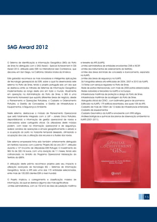 13
O Sistema de Identificação e Informação Geográfica (SIIG) do Porto
de Sines foi distinguido com o SAG Award – Special Achievement in GIS
Award 2012, atribuído pela ESRI na International User Conference, que
decorreu em San Diego, na Califórnia, Estados Unidos da América.
Este galardão reconhece as mais inovadoras e inteligentes aplicações
de tecnologia geoespacial da ESRI, sobre a qual foi desenvolvido este
sistema no Porto de Sines, tendo o projeto português sido um dos que
se destacou entre os milhares de Sistemas de Informação Geográfica
implementados ao longo deste ano em todo o mundo. Atualmente
em operação na Administração do Porto de Sines, o SIIG é uma
ferramenta transversal que suporta diferentes áreas de negócio, desde
o Planeamento e Operações Portuárias, o Cadastro e Ordenamento
Portuário, a Gestão de Concessões, a Gestão de Infraestruturas e
Equipamentos, à Segurança e Ambiente.
Neste sistema, destaca-se o módulo de Planeamento Operacional
que está totalmente integrado com a JUP – Janela Única Portuária,
disponibilizando a informação de gestão operacional de navios e
mercadorias sobre cartografia oficial. Os utilizadores deste módulo
podem, com base na informação operacional e de segurança,
realizar cenários de operações e simular geograficamente o estado e
a ocupação do porto no horizonte temporal desejado, otimizando a
ocupação dos cais, a utilização dos recursos e a fluidez dos navios.
Este sistema empresarial tinha sido também anteriormente distinguido
em território nacional, com o prémio “Projeto SIG do ano 2011”, atribuído
durante o 10º Encontro de Utilizadores ESRI Portugal. O investimento do
SIIG foi de 300 mil euros, com uma duração de 11 meses, tendo sido
cofinanciado no âmbito do Programa Operacional Valorização do
Território do QREN.
A atribuição deste prémio reconhece projetos pelo seu impacto e
utilização avançada da tecnologia SIG – Sistemas de Informação
Geográfica, tendo a APS sido uma das 170 entidades selecionadas,
entre mais de 100,000 clientes ESRI a nível mundial.
O Projeto implicou o carregamento e classificação massiva de
informação, da qual se destaca alguma das mais significativas:
.Limites administrativos, com os 154 km2 da área de jurisdição marítima
e terrestre da APS (AJAPS).
.Limites administrativos de entidades envolventes CMS e AICEP.
.Limites dos instrumentos de ordenamento do território.
.Limites das áreas dominiais de concessão e licenciamento, expansão
na AJAPS.
.Limites das áreas de segurança na AJAPS.
.56 Fotografias aéreas orto-retificadas de 2004, 2007 e 2010 da AJAPS.
.16 Rotas com serviços regulares no Porto de Sines.
.Rede de portos internacionais, com mais de 2000 portos referenciados.
.Redes rodoviária e ferroviária na AJAPS e na Europa.
.Infraestruturas marítimas de proteção e abrigo do Porto de Sines.
.Infraestruturas marítimas de acostagem do Porto de Sines.
.Hidrografia oficial da CENO , com batimetria geral e de pormenor.
.Edificado na AJAPS, 179 edifícios levantados, dos quais 108 da APS.
.Cadastro de mais de 100km de 12 redes de infraestruturas enterradas.
.Cadastro de equipamentos
.Cadastro Geométrico da AJAPS e envolvente com 898 artigos.
.Análises biológicas e químicas dos planos de observação ambiental na
AJAPS (2001-2011).
SAG Award 2012
 