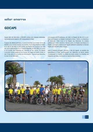 15
soltar amarras
GDCAPS
Desde Abril até Setembro o GDCAPS contou com diversas atividades,
nomeadamente atletismo, BTT, basquetebol e futsal.
O grupo de atletas participou, no dia 22 de Abril, na Corrida 10 Km de
Madrid, uma corrida inserida nos eventos “Rock’n’Rol Marathon Series”
e no dia 27 de Maio na VIII Corrida das Pontes em Coruche. No mês
de Junho participaram no 3º Passeio Pedestre do GDCAPS (10 Junho)
e na Corrida das Fogueiras em Peniche (30 de Junho). Os atletas
marcaram ainda presença na Corrida da Lagoa de Santo André no
dia 14 de Julho e na Corrida da Linha Destak – Cascais que decorreu
no dia 23 de Setembro.
Uma equipa de BTT participou, em Abril, no Passeio de Alte 2012 e em
Maio participaram no Passeio Cicloturismo Sines / Fátima, na Maratona
BTT Alvalade / Porto Covo e no Passeio dos Relvenses. Os ciclistas
participaram ainda, durante o mês de Junho, no Passeio dos Kotas e no
Passeio Cicloturismo Barbot e em Agosto estiveram presentes no Grande
Passeio BTT GDCAPS Sines / Sagres.
Após a habitual paragem durante o mês de Agosto, as equipas de
Basquetebol e Futsal recomeçaram em Setembro os treinos destas
modalidades no Pavilhão do Estrela de Santo André e no Pavilhão de
Desportos de Sines, mantendo os mesmos dias e horários.
 