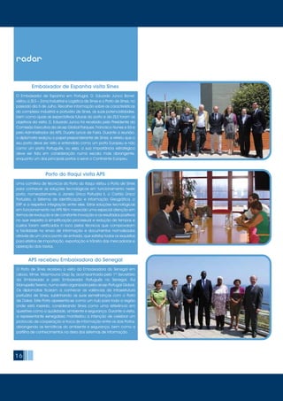 16
radar
O Embaixador de Espanha em Portugal, D. Eduardo Junco Bonet,
visitou a ZILS – Zona Industrial e Logística de Sines e o Porto de Sines, no
passado dia 5 de Julho. Recolher informação sobre as características
do complexo industrial e portuário de Sines, as suas potencialidades,
bem como quais as expectativas futuras do porto e da ZILS foram os
objetivos da visita. D. Eduardo Junco foi recebido pelo Presidente da
Comissão Executiva da aicep Global Parques, Francisco Nunes e Sá e
pelo Administrador da APS, Duarte Lynce de Faria. Durante a reunião,
o diplomata realçou o papel preponderante de Sines, e referiu que o
seu porto deve ser visto e entendido como um porto Europeu e não
como um porto Português, ou seja, a sua importância estratégica
deve ser tida em consideração numa escala mais abrangente,
enquanto um dos principais portos a servir o Continente Europeu.
Uma comitiva de técnicos do Porto do Itaqui visitou o Porto de Sines
para conhecer as soluções tecnológicas em funcionamento neste
porto, nomeadamente a Janela Única Portuária II, o Cartão Único
Portuário, o Sistema de Identificação e Informação Geográfica, o
ERP e a respetiva integração entre eles. Estas soluções tecnológicas
em funcionamento na APS têm merecido uma especial atenção em
termos de evolução e de constante inovação e os resultados positivos
no que respeita à simplificação processual e redução de tempos e
custos foram verificados in loco pelos técnicos que comprovaram
a facilidade no envio de informação e documentos normalizados
através de um único ponto de entrada, que satisfaz todos os requisitos
para efeitos de importação, exportação e trânsito das mercadorias e
operação dos navios.
Embaixador de Espanha visita Sines
Porto do Itaqui visita APS
O Porto de Sines recebeu a visita da Embaixadora do Senegal em
Lisboa, Mme. Maymouna Diop Sy, acompanhada pelo 1º Secretário
da Embaixada e pelo Embaixador Português no Senegal, Rui
Manupella Tereno, numa visita organizada pela aicep Portugal Global.
Os diplomatas ficaram a conhecer as valências da infraestrutura
portuária de Sines, sublinhando as suas semelhanças com o Porto
de Dakar. Este Porto apresenta-se como um hub para toda a região
onde está inserido, considerando Sines como uma referência em
questões como a qualidade, ambiente e segurança. Durante a visita,
a representante senegalesa manifestou a intenção de celebrar um
protocolo de cooperação e troca de informação entre os dois Portos,
abrangendo as temáticas do ambiente e segurança, bem como a
partilha de conhecimentos na área dos sistemas de informação.
APS recebeu Embaixadora do Senegal
 