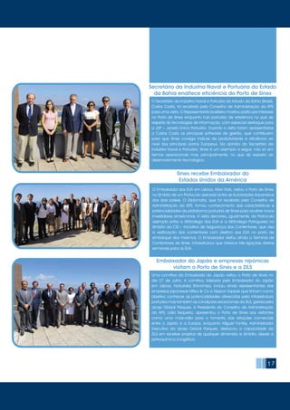 17
O Secretário da Indústria Naval e Portuária do Estado da Bahia (Brasil),
Carlos Costa, foi recebido pelo Conselho de Administração da APS
para uma visita. O Representante brasileiro mostrou particular interesse
no Porto de Sines enquanto hub portuário de referência no que diz
respeito às Tecnologias de Informação, com especial destaque para
a JUP – Janela Única Portuária. Durante a visita foram apresentados
a Carlos Costa os principais softwares de gestão, que contribuem
para que Sines consiga índices de produtividade e eficiência ao
nível dos principais portos Europeus. Na opinião do Secretário da
Indústria Naval e Portuária, Sines é um exemplo a seguir, não só em
termos operacionais mas, principalmente, no que diz respeito ao
desenvolvimento tecnológico.
Uma comitiva da Embaixada do Japão visitou o Porto de Sines no
dia 27 de Julho. A comitiva, liderada pelo Embaixador do Japão
em Lisboa, Nobutaka Shinomiya, incluiu ainda representantes das
empresas japonesas Mitsui & Co e Nippon Express que tinham como
objetivo conhecer as potencialidades oferecidas pela infraestrutura
portuária mas também as condições excecionais da ZILS, gerida pela
aicep Global Parques. A Presidente do Conselho de Administração
da APS, Lídia Sequeira, apresentou o Porto de Sines aos visitantes
como uma mais-valia para o fomento das relações comerciais
entre o Japão e a Europa, enquanto Miguel Fontes, Administrador
Executivo da aicep Global Parques, destacou a capacidade da
ZILS em receber projetos de qualquer dimensão e âmbito, desde a
petroquímica à logística.
Secretário da Indústria Naval e Portuária do Estado
da Bahia enaltece eficiência do Porto de Sines
Embaixador do Japão e empresas nipónicas
visitam o Porto de Sines e a ZILS
O Embaixador dos EUA em Lisboa, Allan Katz, visitou o Porto de Sines,
no âmbito de um Protocolo assinado entre as Autoridades Aduaneiras
dos dois países. O Diplomata, que foi recebido pelo Conselho de
Administração da APS, tomou conhecimento das características e
potencialidades da plataforma portuária de Sines para acolher novos
investidores americanos. A visita decorreu, igualmente, do Protocolo
assinado entre a Alfândega dos EUA e a Alfândega Portuguesa no
âmbito da CSI – Iniciativa de Segurança dos Contentores, que visa
a verificação dos contentores com destino aos EUA no porto de
embarque dos mesmos. O Embaixador visitou ainda o Terminal de
Contentores de Sines, infraestrutura que oferece três ligações diretas
semanais para os EUA.
Sines recebe Embaixador do
Estados Unidos da América
 