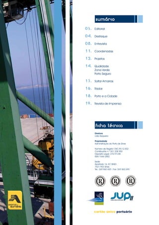 sumário
	 03.	 Editorial
	04.	 Destaque
			
	08.	 Entrevista
	11.	 Coordenadas
	12.	 Projetos
	14.	 Qualidade
		Zona Verde
		Porto Seguro
	
	15.	 Soltar Amarras
	
	16.	 Radar
	
	 18.	 Porto e a Cidade
	19.	 Revista de Imprensa
ficha técnica
Diretora
Lídia Sequeira
Propriedade
Administração do Porto de Sines
Número de Registo: DSC.RV.12.002
Contribuinte n.º 501 208 950
Depósito Legal: 276191/08
ISSN 1646-2882
Sede:
Apartado 16, EC SINES
7521-953 Sines
Tel.: 269 860 600 - Fax: 269 860 690	
 