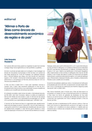 “Afirmar o Porto de
Sines como âncora do
desenvolvimento económico
da região e do país”
Lídia Sequeira
Presidente
03
editorial
Num período difícil para todos, podemos congratular-nos pelo facto de Sines
conseguir atingir marcos significativos ao nível quantitativo e qualitativo.
De facto, no primeiro semestre deste ano foi atingida a maior tonelagem de
sempre de mercadorias movimentadas no Porto de Sines, num período de
seis meses, fixando-se em 14.281.697 toneladas, com destaque merecido
para o Terminal Multiusos que atingiu uma taxa recorde de crescimento
superior a 70%. Também o Terminal de Contentores registou uma excelente
performance e a recuperação do TGLS deu sinal de se situar em 2012 ao
nível dos anos anteriores a 2011.
O Porto de Sines é desde 2010 o maior porto exportador nacional e
manterá, tudo o indica, essa importante qualificação no final de 2012.
Simultaneamente, Sines aumentou a sua capacidade, as suas competências
e destacou-se na qualificação dos serviços que presta.
Em entrevista concedida a este número da revista, o Administrador Executivo
da REN SGPS, João Faria Conceição, destaca os efeitos do investimento
total de 200 milhões de euros levado a cabo no Terminal de Gás Natural
Liquefeito, o qual dotará a sua capacidade de armazenagem em 390.000
m3 e aumentará a sua capacidade de emissão para 1.350.000m3
(n)/h.
O Terminal de Gás Natural de Sines já é responsável pelo abastecimento
desta fonte de energia ao país em mais de 50%, mas com este investimento,
o país ganha autonomia e capacidade para diversificação das suas fontes
de abastecimento energético e este Terminal ganha eficiência e reduz
custos de exploração, tornando-se um dos terminais de referência na Europa.
Destaque, ainda, para o prémio SAG Award 2012, com o qual a Administração
do Porto de Sines foi distinguida na Conferência Internacional de Utilizadores
ESRI 2012, que decorreu recentemente na Califórnia, nos Estados Unidos da
América, e em que o Sistema de Identificação e Informação Geográfica
(SIIG), implementado no Porto de Sines, foi distinguido entre mais de 100 000
projetos a nível mundial. Este sistema constitui uma ferramenta de trabalho
essencial para o suporte de várias áreas de negócio, com particular destaque
para o Planeamento e Operação Portuária, para o Cadastro e Ordenamento
Portuário e para a Gestão de Concessões.
No domínio da qualidade, sublinha-se, ainda, a manutenção da Certificação
de Qualidade pela Norma ISO 9001 sucessivamente renovada desde 2005,
bem como a manutenção da certificação de Ambiente e Segurança pelas
Normas ISO 14001 e OHSAS 18001.
Não menos importante, para a função que o Porto de Sines exerce na
sociedade e na cidade com que convive exemplarmente, foi a atribuição
à Praia Vasco da Gama do galardão de Qualidade de Ouro pela
Quercus, ao qual se somou a atribuição da Bandeira Azul pelo sexto ano
consecutivo que, igualmente, tem vindo a distinguir também o Porto de
Recreio de Sines.
É objetivo de todos os trabalhadores da APS continuar a afirmar o Porto de
Sines como âncora do desenvolvimento económico da região e do país
e contribuir com a excelência do serviço prestado e o respeito pela sua
envolvente para a melhoria das condições de vida da população em que
estamos inseridos.
 