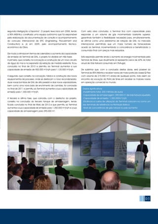 05
segunda interligação a Espanha”. O projeto teve início em 2008, tendo
a REN Atlântico constituído uma equipa autónoma que foi responsável
pela elaboração da documentação de consulta e acompanhamento
do concurso internacional de EPC (Engineering, Procurement and
Construction) e, já em 2009, pelo acompanhamento técnico-
económico da Obra.
De modo a otimizar em termos de calendário o aumento da capacidade
de emissão do Terminal de GNL, o projeto foi dividido em três fases:
A primeira, que consistiu na conceção e construção de um novo circuito
de água do mar e na expansão da estação de medida existente, ficou
concluída no final de 2010 e permitiu ao Terminal aumentar a sua
capacidade de emissão de 900.000 m3
(n)/h para 1.125.000 m3
(n)/h.
A segunda, que consistiu na conceção, fabrico e construção dos novos
equipamentos de processo, onde se destacam o novo recondensador,
duas novas bombas de GNL de alta pressão e dois novos vaporizadores,
bem como uma nova baía de enchimento de camiões, foi concluída
no final de 2011 e permitiu ao Terminal aumentar a sua capacidade de
emissão para 1.300.000 m3
(n)/h.
A terceira e última fase, que coincidiu com o desfecho do projeto,
consistiu na conclusão do terceiro tanque de armazenagem, tendo
ficado concluída no final de Maio de 2012 e que permitiu ao Terminal
aumentar a sua capacidade de emissão para 1.350.000 m3
(n)/h e a sua
capacidade de armazenagem para 390.000 m3
.
Com esta obra concluída, o Terminal fica com capacidade para
responder a um volume de gás movimentado bastante superior,
garantindo também a flexibilidade necessária para, simultaneamente,
se afirmar como uma plataforma de rotação de GNL no mercado
internacional, permitindo que um maior número de fornecedores
aceda ao terminal, incrementando a concorrência e beneficiando o
consumidor final com preços mais reduzidos.
Esta expansão permite ainda o aumento da energia movimentada pelo
Terminal de Sines, que atualmente já representa cerca de 60% do total
anual de Gás Natural consumido em Portugal.
De sublinhar que, com a conclusão destas obras, será possível ao
Terminal da REN Atlântico receber navios de maior porte (da classe Q-Flex
com volume de 215.000 m3
) vindos de qualquer ponto, indo assim ao
encontro da vocação do Porto de Sines em receber os maiores navios
em operação comercial no mundo.
Dados significativos:
.Investimento total: 200 milhões de euros
.Capacidade de armazenagem: 390 000 m3
de Gás Natural Liquefeito
.Capacidade de emissão: 1.350.000m3
(n)/h
.Eficiência e custos de utilização do Terminal colocam-no como um
dos terminais de referência na Península ibérica
.Nível de concorrência de gás natural no país aumenta
 