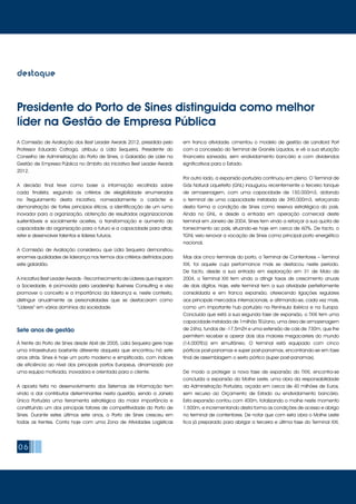 06
destaque
À frente do Porto de Sines desde Abril de 2005, Lídia Sequeira gere hoje
uma infraestrutura bastante diferente daquela que encontrou há sete
anos atrás. Sines é hoje um porto moderno e simplificado, com índices
de eficiência ao nível dos principais portos Europeus, dinamizado por
uma equipa motivada, inovadora e orientada para o cliente.
A aposta feita no desenvolvimento dos Sistemas de Informação tem
vindo a dar contributos determinantes nesta questão, sendo a Janela
Única Portuária uma ferramenta estratégica da maior importância e
constituindo um dos principais fatores de competitividade do Porto de
Sines. Durante estes últimos sete anos, o Porto de Sines cresceu em
todas as frentes. Conta hoje com uma Zona de Atividades Logísticas
em franca atividade, cimentou o modelo de gestão de Landlord Port
com a concessão do Terminal de Granéis Líquidos, e vê a sua situação
financeira saneada, sem endividamento bancário e com dividendos
significativos para o Estado.
Por outro lado, a expansão portuária continuou em pleno. O Terminal de
Gás Natural Liquefeito (GNL) inaugurou recentemente o terceiro tanque
de armazenagem, com uma capacidade de 150.000m3, dotando
o terminal de uma capacidade instalada de 390.000m3, reforçando
desta forma a condição de Sines como reserva estratégica do país.
Ainda no GNL, e desde a entrada em operação comercial deste
terminal em Janeiro de 2004, Sines tem vindo a reforçar a sua quota de
fornecimento ao país, situando-se hoje em cerca de 60%. De facto, o
TGNL veio renovar a vocação de Sines como principal porto energético
nacional.
Mas dos cinco terminais do porto, o Terminal de Contentores – Terminal
XXI, foi aquele cuja performance mais se destacou neste período.
De facto, desde a sua entrada em exploração em 31 de Maio de
2004, o Terminal XXI tem vindo a atingir taxas de crescimento anuais
de dois dígitos. Hoje, este terminal tem a sua atividade perfeitamente
consolidada e em franca expansão, oferecendo ligações regulares
aos principais mercados internacionais, e afirmando-se, cada vez mais,
como um importante hub portuário na Península Ibérica e na Europa.
Concluída que está a sua segunda fase de expansão, o TXXI tem uma
capacidade instalada de 1milhão TEU/ano, uma área de armazenagem
de 24ha, fundos de -17,5mZH e uma extensão de cais de 730m, que lhe
permitem receber e operar dois dos maiores megacarriers do mundo
(14.000TEU) em simultâneo. O terminal está equipado com cinco
pórticos post-panamax e super post-panamax, encontrando-se em fase
final de assemblagem o sexto pórtico (super post-panamax).
De modo a proteger a nova fase de expansão do TXXI, encontra-se
concluída a expansão do Molhe Leste, uma obra da responsabilidade
da Administração Portuária, orçada em cerca de 40 milhões de Euros,
sem recurso ao Orçamento de Estado ou endividamento bancário.
Esta expansão contou com 400m, totalizando o molhe neste momento
1.500m, e incrementando desta forma as condições de acesso e abrigo
no terminal de contentores. De notar que com esta obra o Molhe Leste
fica já preparado para abrigar a terceira e última fase do Terminal XXI,
Sete anos de gestão
A Comissão de Avaliação dos Best Leader Awards 2012, presidida pelo
Professor Eduardo Catroga, atribuiu a Lídia Sequeira, Presidente do
Conselho de Administração do Porto de Sines, o Galardão de Líder na
Gestão de Empresa Pública no âmbito da iniciativa Best Leader Awards
2012.
A decisão final teve como base a informação recolhida sobre
cada finalista, seguindo os critérios de elegibilidade enumerados
no Regulamento desta iniciativa, nomeadamente o carácter e
demonstração de fortes princípios éticos, a identificação de um rumo
inovador para a organização, obtenção de resultados organizacionais
sustentáveis e socialmente aceites, a transformação e aumento da
capacidade da organização para o futuro e a capacidade para atrair,
reter e desenvolver talentos e líderes futuros.
A Comissão de Avaliação considerou que Lídia Sequeira demonstrou
enormes qualidades de liderança nos termos dos critérios definidos para
este galardão.
A iniciativa Best Leader Awards - Reconhecimento de Líderes que inspiram
a Sociedade, é promovida pela Leadership Business Consulting e visa
promover o conceito e a importância da liderança e, neste contexto,
distinguir anualmente as personalidades que se destacaram como
“Líderes” em vários domínios da sociedade.
Presidente do Porto de Sines distinguida como melhor
líder na Gestão de Empresa Pública
 