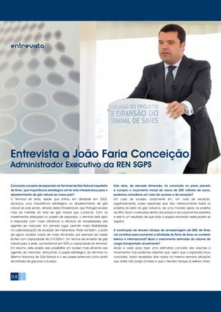 08
entrevistaentrevista
Concluído o projeto de expansão do Terminal de Gás Natural Liquefeito
de Sines, que importância estratégica vai ter esta infraestrutura para o
abastecimento de gás natural ao nosso país?
O Terminal de Sines, desde que entrou em atividade em 2003,
alcançou uma importância estratégica no abastecimento de gás
natural do país sendo, através desta infraestrutura, que Portugal recebe
mais de metade do total de gás natural que consome. Com os
investimentos efetuados no projeto de expansão, o terminal está apto
a responder com maior eficiência e eficácia às necessidades dos
agentes de mercado. Em primeiro lugar, permite maior flexibilidade
na calendarização de receção de metaneiros. Pode também, a partir
de agora, receber navios de maior dimensão, por exemplo da classe
Q-Flex com capacidade de 215.000m3
. Em termos de emissão de gás
natural para a rede, aumentámos em 50% a capacidade do terminal.
Em resumo, este projeto veio possibilitar um acesso mais eficiente aos
agentes de mercado, reforçando o papel estratégico do terminal no
Sistema Nacional de Gás Natural e o seu papel potencial como porta
de entrada de gás para a Europa.
Esta obra, de elevada dimensão, foi concluída no prazo previsto
e cumpriu o orçamento inicial de cerca de 200 milhões de euros,
podemos considerar um caso de sucesso e de exceção?
Um caso de sucesso, claramente sim. Um caso de exceção,
orgulhosamente, posso responder que não. Historicamente todos os
projetos do setor do gás natural e, de uma maneira geral, os projetos
da REN, foram construídos dentro dos prazos e dos orçamentos previstos
e este é um resultado de que toda a equipa envolvida neste projeto se
orgulha.
A construção do terceiro tanque de armazenagem de GNL de Sines
vai contribuir para aumentar a atividade do Porto de Sines no contexto
ibérico e internacional? Qual o crescimento estimado do volume de
carga transportado anualmente?
Ainda é cedo para fazer uma estimativa concreta dos volumes a
movimentar mas podemos adiantar que, assim que a expansão ficou
concluída, foram recebidos dois navios na mesma semana (situação
que antes não podia ocorrer) e que o terceiro tanque já esteve cheio,
Entrevista a João Faria Conceição
Administrador Executivo da REN SGPS
 