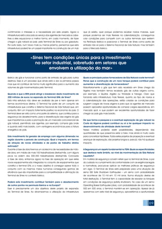 09
confirmando o interesse e a necessidade por este projeto. Agora a
infraestrutura está colocada ao serviço dos agentes de mercado e cabe-
lhes a eles equacionar a melhor forma, em cada momento, de fazer
chegar o gás natural ao país: pelo terminal de Sines ou por gasoduto.
Por outro lado, num futuro mais ou menos próximo, pensamos que esta
infraestrutura poderá ter um papel importante na construção de um Hub
Ibérico de gás e funcionar como porta de entrada de gás para outros
destinos. Esse é um processo que ainda está a dar os primeiros passos
mas que irá contribuir de forma muito significativa para o aumento dos
volumes de gás movimentados pelo Terminal.
Quando é que a REN prevê atingir o breakeven deste investimento de
200 milhões de euros na expansão do Terminal GNL de Sines?
Esta infra estrutura não deve ser avaliada de per si nem apenas em
termos económicos diretos. O Terminal faz parte de um conjunto de
infraestruturas que constitui o Sistema Nacional de Gás Natural que, em
conjunto, têm um impacto fortemente positivo na economia do país. O
Terminal deve ser visto como uma parte do sistema, que contribui para a
segurança do abastecimento, para a diversificação das origens do gás
que importamos e para a promoção de um mercado concorrencial de
gás natural, permitindo aos agentes, por exemplo, comprar gás onde
e quando está mais barato, com vantagens económicas para a fatura
energética do país.
Este investimento foi gerador de emprego com alguma dimensão na
região durante o período de construção. Qual o impacto, em termos
de atração de novas atividades e de postos de trabalho diretos
estimado?
Durante a fase de obra tivemos um acréscimo de necessidades de mão-
de-obra, em média de mais 183 trabalhadores diretos/mês, com alguns
picos na ordem dos 300-350 trabalhadores diretos/mês. Concluída
a fase de obra, entramos agora na fase de operação em que estes
novos equipamentos são integrados no conjunto de equipamentos que
constitui o terminal GNL e o nosso objetivo é conseguir operar todo o
conjunto com os mesmos meios humanos conseguindo ganhos de
eficiência que são importantes para a competitividade e afirmação do
Terminal de Sines no contexto ibérico.
Poderá este investimento contribuir também para o abastecimento
de outros pontos na península Ibérica e na Europa?
Esse é precisamente um dos objetivos deste projeto de expansão
do Terminal de Sines. Ao dinamizarmos a utilização da infraestrutura
que já existia, quer porque podemos receber navios maiores, quer
porque podemos ser mais flexíveis na calendarização, conseguimos
criar condições para competir com os outros terminais que existem
na Península Ibérica e posicionar o Terminal de Sines como porta de
entrada não só para o Sistema Nacional de Gás Natural, mas também
para o Mercado Ibérico.
Quais os principais países fornecedores de Gás Natural a este terminal?
Pensa que a construção de um novo tanque poderá contribuir para
aumentar a diversificação de fornecedores?
Maioritariamente o gás que tem sido recebido em Sines chega da
Nigéria mas também temos recebido gás de outras origens como,
por exemplo, o Quatar, Argélia ou Trinidade e Tobago. Claro que
tornando esta infraestrutura mais flexível, quanto ao tipo de navios e
à calendarização das operações, estão criadas as condições para
surgirem cargas de novas origens e para que os agentes de mercado
possam aproveitar oportunidades de comprar cargas esporádicas, em
mercado spot, e que podem ser excelentes oportunidades de fazer
chegar ao país gás mais barato.
De que forma a pesquisa e a eventual exploração de gás natural na
Costa do Algarve poderá contribuir ou vir a ter qualquer impacto no
desenvolvimento da atividade deste terminal?
Nessa matéria poderão existir possibilidades, dependendo das
quantidades de que possamos estar a falar, mas ainda é muito cedo
para concretizar hipóteses. Todos estes projetos de prospeção e eventual
arranque de exploração, são projetos longos e, para já, não há qualquer
impacto.
ASegurançaéumaspetofundamentalnoTGN.Quaisasespecificidades
que destaca neste âmbito, ao nível da movimentação do Gás Natural
Liquefeito?
Em matéria de segurança convém referir que no terminal de Sines, a par
do cuidado no cumprimento da conformidade com as exigências legais
e normativas, procura-se aplicar as melhores práticas de segurança
em vigor. O Terminal de Sines está preparado para uma situação de
sismo SSE Safe Shutdown Earthquake – um sismo com probabilidade
de acontecer de 10 mil em 10 mil anos. Numa situação destas de
total destruição, o Terminal tem a capacidade de esvaziar os tanques
em condições de segurança (safety shutdown). No caso de um sismo
Operating Bases Earthquake (obe), com probabilidade de acontecer de
500 em 500 anos, o Terminal mantém-se em operação. Apesar de já
operarmos com este nível de segurança, aproveitámos a oportunidade
«Sines tem condições únicas para o investimento
no setor industrial, sobretudo em setores que
envolvem a utilização do mar»
 