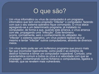 O que são?Um vírus informático ou vírus de computador é um programa informático que tem como propósito “infectar” o computador, fazendo com que o seu sistema operativo fique corrompido. O vírus ataca agregando-se a um determinado programa, já instalado no computador, de forma a que, quando este arranca, o vírus arranca com ele, propagando uma “infecção”. Este fenómeno ocorre, normalmente, sem o conhecimento do utilizador. Ao “infectar” o sistema operativo, um vírus poderá replicar-se a si mesmo e tentar “infectar” outros computadores, através de diversos meios.Um vírus tanto pode ser um inofensivo programa que pouco mais faz que incomodar ligeiramente, como pode ir ao extremo de destruir ficheiros e tornar um computador inoperável. Contudo, uma característica comum a todos os vírus é a velocidade com que se propagam, contaminando outros ficheiros e computadores, ligados à Internet, que se revelem mais vulneráveis.